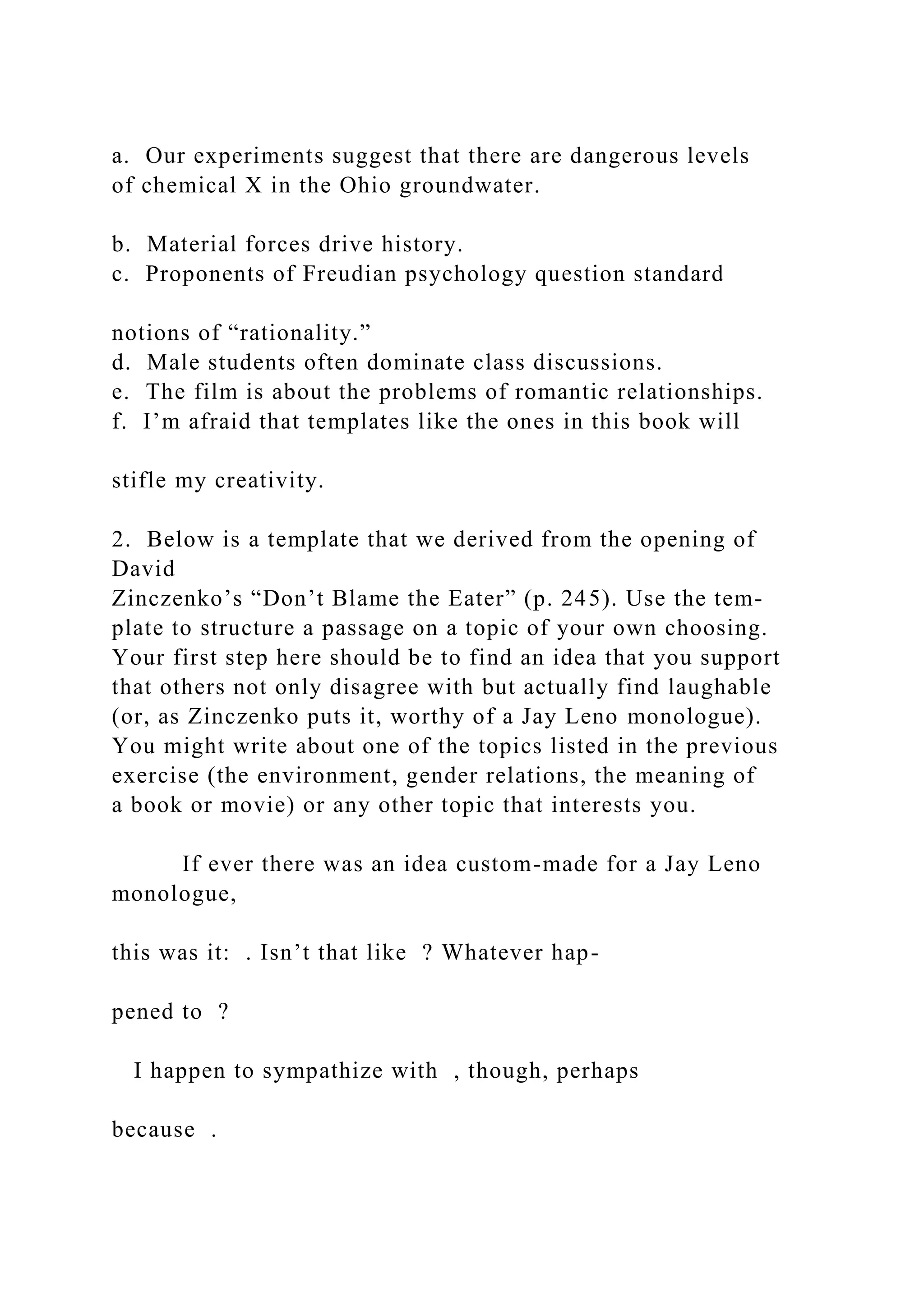 a. Our experiments suggest that there are dangerous levels
of chemical X in the Ohio groundwater.
b. Material forces drive history.
c. Proponents of Freudian psychology question standard
notions of “rationality.”
d. Male students often dominate class discussions.
e. The film is about the problems of romantic relationships.
f. I’m afraid that templates like the ones in this book will
stifle my creativity.
2. Below is a template that we derived from the opening of
David
Zinczenko’s “Don’t Blame the Eater” (p. 245). Use the tem-
plate to structure a passage on a topic of your own choosing.
Your first step here should be to find an idea that you support
that others not only disagree with but actually find laughable
(or, as Zinczenko puts it, worthy of a Jay Leno monologue).
You might write about one of the topics listed in the previous
exercise (the environment, gender relations, the meaning of
a book or movie) or any other topic that interests you.
If ever there was an idea custom-made for a Jay Leno
monologue,
this was it: . Isn’t that like ? Whatever hap-
pened to ?
I happen to sympathize with , though, perhaps
because .
 