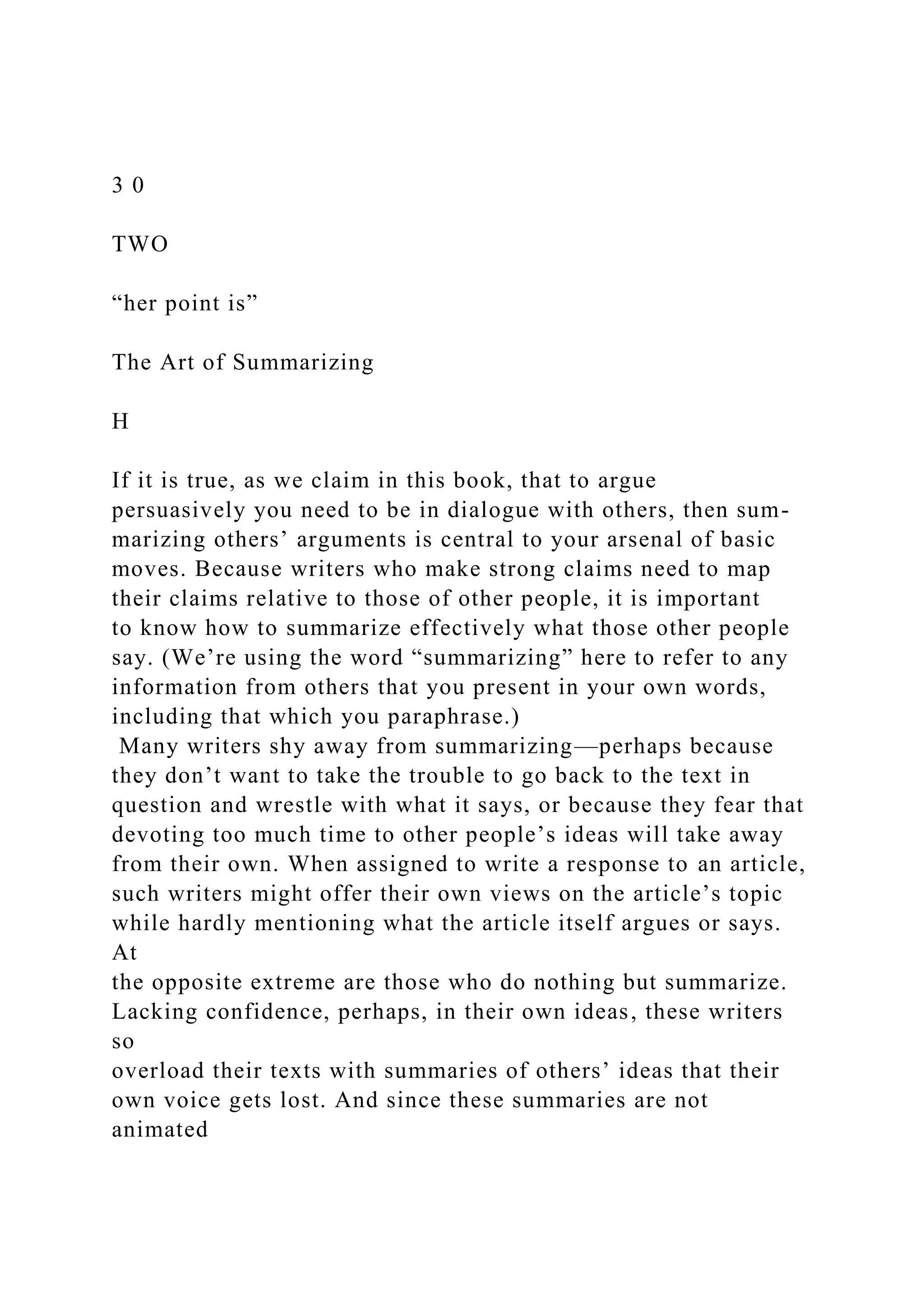 3 0
TWO
“her point is”
The Art of Summarizing
H
If it is true, as we claim in this book, that to argue
persuasively you need to be in dialogue with others, then sum-
marizing others’ arguments is central to your arsenal of basic
moves. Because writers who make strong claims need to map
their claims relative to those of other people, it is important
to know how to summarize effectively what those other people
say. (We’re using the word “summarizing” here to refer to any
information from others that you present in your own words,
including that which you paraphrase.)
Many writers shy away from summarizing—perhaps because
they don’t want to take the trouble to go back to the text in
question and wrestle with what it says, or because they fear that
devoting too much time to other people’s ideas will take away
from their own. When assigned to write a response to an article,
such writers might offer their own views on the article’s topic
while hardly mentioning what the article itself argues or says.
At
the opposite extreme are those who do nothing but summarize.
Lacking confidence, perhaps, in their own ideas, these writers
so
overload their texts with summaries of others’ ideas that their
own voice gets lost. And since these summaries are not
animated
 