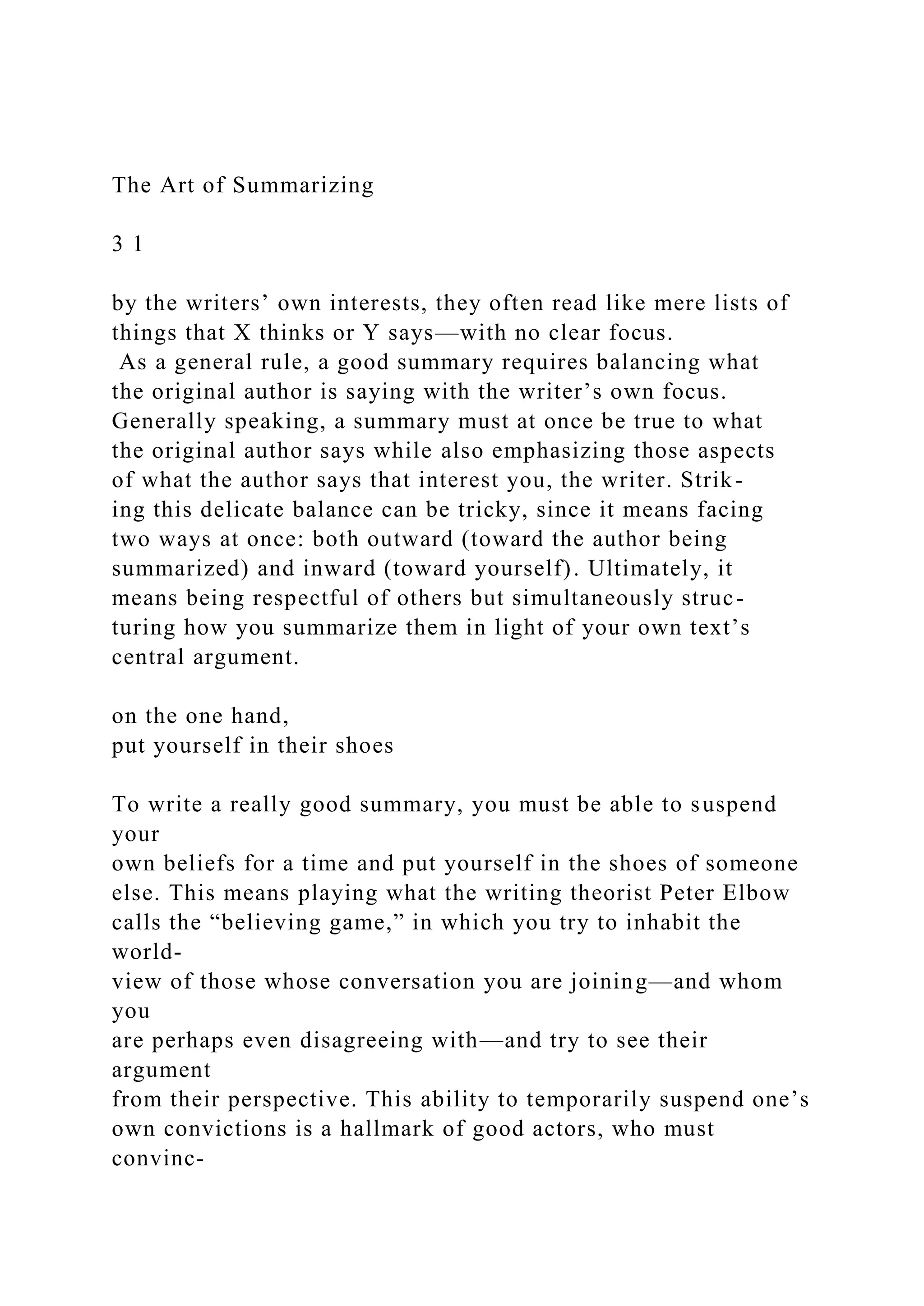 The Art of Summarizing
3 1
by the writers’ own interests, they often read like mere lists of
things that X thinks or Y says—with no clear focus.
As a general rule, a good summary requires balancing what
the original author is saying with the writer’s own focus.
Generally speaking, a summary must at once be true to what
the original author says while also emphasizing those aspects
of what the author says that interest you, the writer. Strik-
ing this delicate balance can be tricky, since it means facing
two ways at once: both outward (toward the author being
summarized) and inward (toward yourself). Ultimately, it
means being respectful of others but simultaneously struc-
turing how you summarize them in light of your own text’s
central argument.
on the one hand,
put yourself in their shoes
To write a really good summary, you must be able to suspend
your
own beliefs for a time and put yourself in the shoes of someone
else. This means playing what the writing theorist Peter Elbow
calls the “believing game,” in which you try to inhabit the
world-
view of those whose conversation you are joining—and whom
you
are perhaps even disagreeing with—and try to see their
argument
from their perspective. This ability to temporarily suspend one’s
own convictions is a hallmark of good actors, who must
convinc-
 