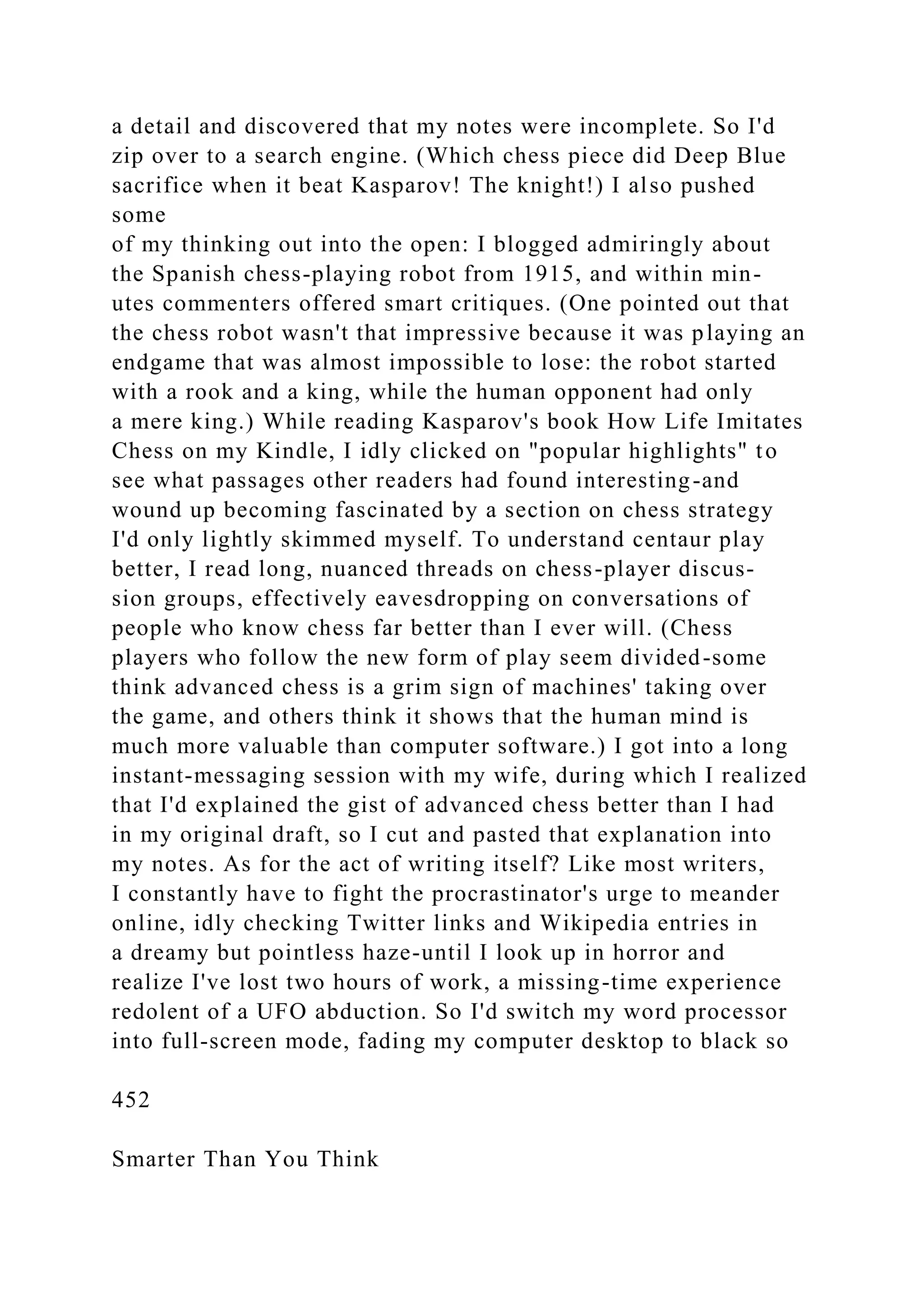a detail and discovered that my notes were incomplete. So I'd
zip over to a search engine. (Which chess piece did Deep Blue
sacrifice when it beat Kasparov! The knight!) I also pushed
some
of my thinking out into the open: I blogged admiringly about
the Spanish chess-playing robot from 1915, and within min-
utes commenters offered smart critiques. (One pointed out that
the chess robot wasn't that impressive because it was playing an
endgame that was almost impossible to lose: the robot started
with a rook and a king, while the human opponent had only
a mere king.) While reading Kasparov's book How Life Imitates
Chess on my Kindle, I idly clicked on "popular highlights" to
see what passages other readers had found interesting-and
wound up becoming fascinated by a section on chess strategy
I'd only lightly skimmed myself. To understand centaur play
better, I read long, nuanced threads on chess-player discus-
sion groups, effectively eavesdropping on conversations of
people who know chess far better than I ever will. (Chess
players who follow the new form of play seem divided-some
think advanced chess is a grim sign of machines' taking over
the game, and others think it shows that the human mind is
much more valuable than computer software.) I got into a long
instant-messaging session with my wife, during which I realized
that I'd explained the gist of advanced chess better than I had
in my original draft, so I cut and pasted that explanation into
my notes. As for the act of writing itself? Like most writers,
I constantly have to fight the procrastinator's urge to meander
online, idly checking Twitter links and Wikipedia entries in
a dreamy but pointless haze-until I look up in horror and
realize I've lost two hours of work, a missing-time experience
redolent of a UFO abduction. So I'd switch my word processor
into full-screen mode, fading my computer desktop to black so
452
Smarter Than You Think
 