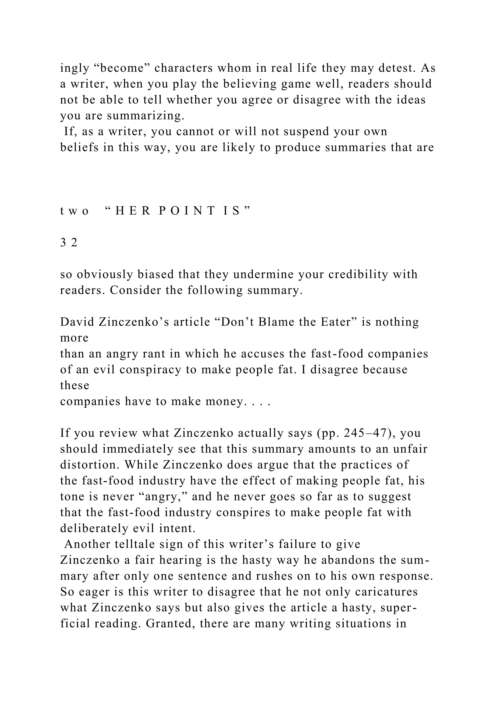 ingly “become” characters whom in real life they may detest. As
a writer, when you play the believing game well, readers should
not be able to tell whether you agree or disagree with the ideas
you are summarizing.
If, as a writer, you cannot or will not suspend your own
beliefs in this way, you are likely to produce summaries that are
t w o “ H E R P O I N T I S ”
3 2
so obviously biased that they undermine your credibility with
readers. Consider the following summary.
David Zinczenko’s article “Don’t Blame the Eater” is nothing
more
than an angry rant in which he accuses the fast-food companies
of an evil conspiracy to make people fat. I disagree because
these
companies have to make money. . . .
If you review what Zinczenko actually says (pp. 245–47), you
should immediately see that this summary amounts to an unfair
distortion. While Zinczenko does argue that the practices of
the fast-food industry have the effect of making people fat, his
tone is never “angry,” and he never goes so far as to suggest
that the fast-food industry conspires to make people fat with
deliberately evil intent.
Another telltale sign of this writer’s failure to give
Zinczenko a fair hearing is the hasty way he abandons the sum-
mary after only one sentence and rushes on to his own response.
So eager is this writer to disagree that he not only caricatures
what Zinczenko says but also gives the article a hasty, super-
ficial reading. Granted, there are many writing situations in
 