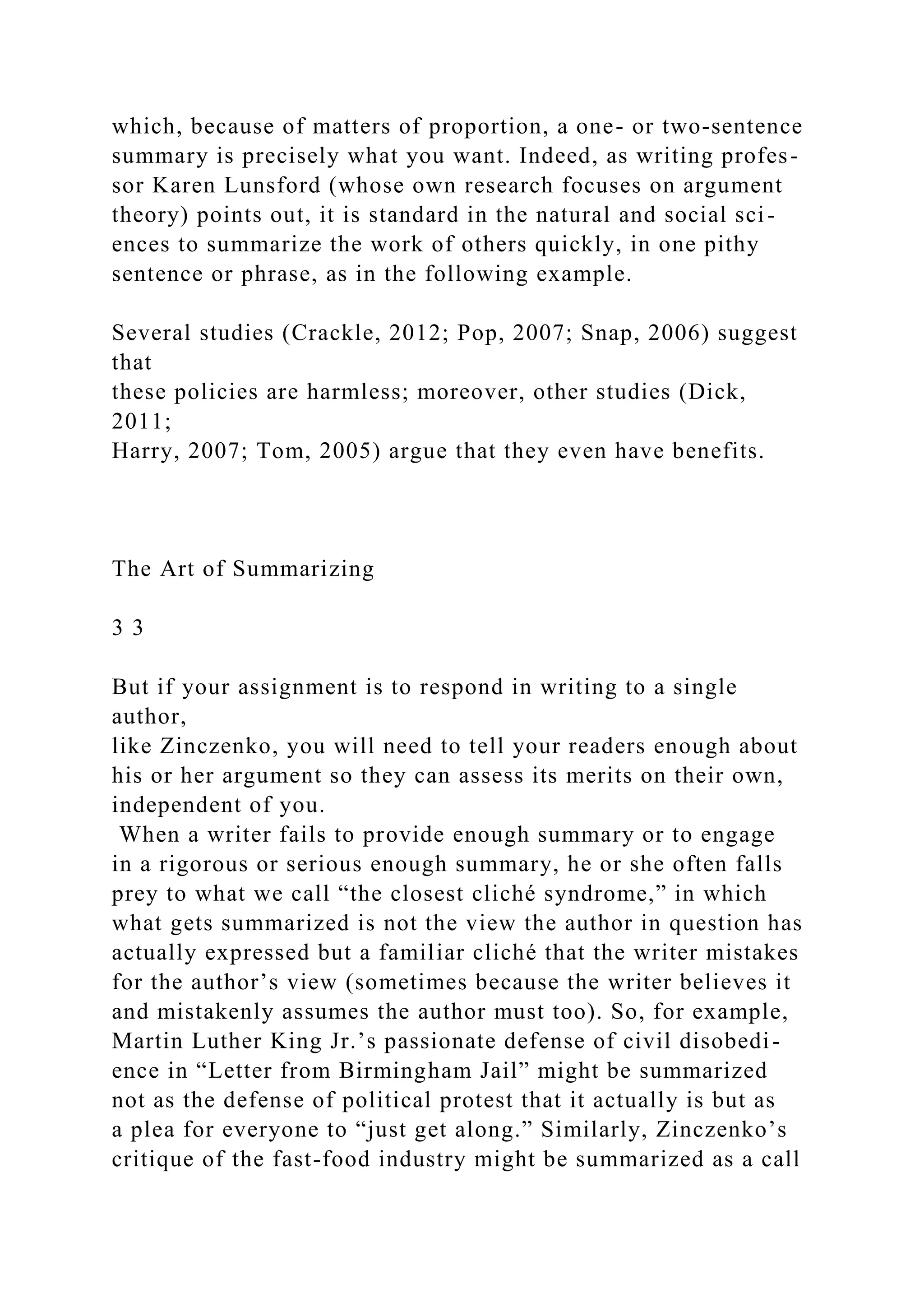 which, because of matters of proportion, a one- or two-sentence
summary is precisely what you want. Indeed, as writing profes-
sor Karen Lunsford (whose own research focuses on argument
theory) points out, it is standard in the natural and social sci-
ences to summarize the work of others quickly, in one pithy
sentence or phrase, as in the following example.
Several studies (Crackle, 2012; Pop, 2007; Snap, 2006) suggest
that
these policies are harmless; moreover, other studies (Dick,
2011;
Harry, 2007; Tom, 2005) argue that they even have benefits.
The Art of Summarizing
3 3
But if your assignment is to respond in writing to a single
author,
like Zinczenko, you will need to tell your readers enough about
his or her argument so they can assess its merits on their own,
independent of you.
When a writer fails to provide enough summary or to engage
in a rigorous or serious enough summary, he or she often falls
prey to what we call “the closest cliché syndrome,” in which
what gets summarized is not the view the author in question has
actually expressed but a familiar cliché that the writer mistakes
for the author’s view (sometimes because the writer believes it
and mistakenly assumes the author must too). So, for example,
Martin Luther King Jr.’s passionate defense of civil disobedi-
ence in “Letter from Birmingham Jail” might be summarized
not as the defense of political protest that it actually is but as
a plea for everyone to “just get along.” Similarly, Zinczenko’s
critique of the fast-food industry might be summarized as a call
 