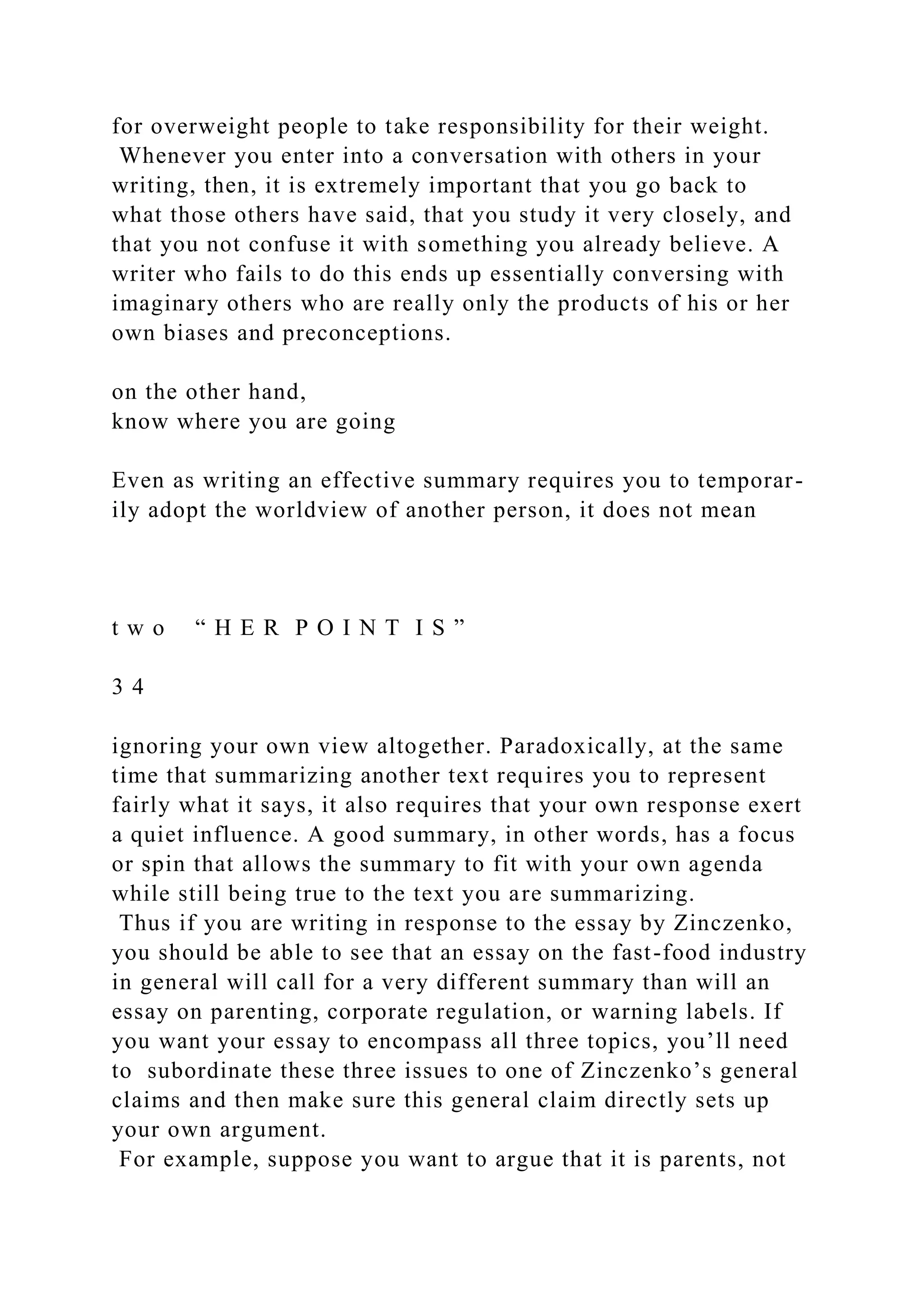 for overweight people to take responsibility for their weight.
Whenever you enter into a conversation with others in your
writing, then, it is extremely important that you go back to
what those others have said, that you study it very closely, and
that you not confuse it with something you already believe. A
writer who fails to do this ends up essentially conversing with
imaginary others who are really only the products of his or her
own biases and preconceptions.
on the other hand,
know where you are going
Even as writing an effective summary requires you to temporar-
ily adopt the worldview of another person, it does not mean
t w o “ H E R P O I N T I S ”
3 4
ignoring your own view altogether. Paradoxically, at the same
time that summarizing another text requires you to represent
fairly what it says, it also requires that your own response exert
a quiet influence. A good summary, in other words, has a focus
or spin that allows the summary to fit with your own agenda
while still being true to the text you are summarizing.
Thus if you are writing in response to the essay by Zinczenko,
you should be able to see that an essay on the fast-food industry
in general will call for a very different summary than will an
essay on parenting, corporate regulation, or warning labels. If
you want your essay to encompass all three topics, you’ll need
to subordinate these three issues to one of Zinczenko’s general
claims and then make sure this general claim directly sets up
your own argument.
For example, suppose you want to argue that it is parents, not
 