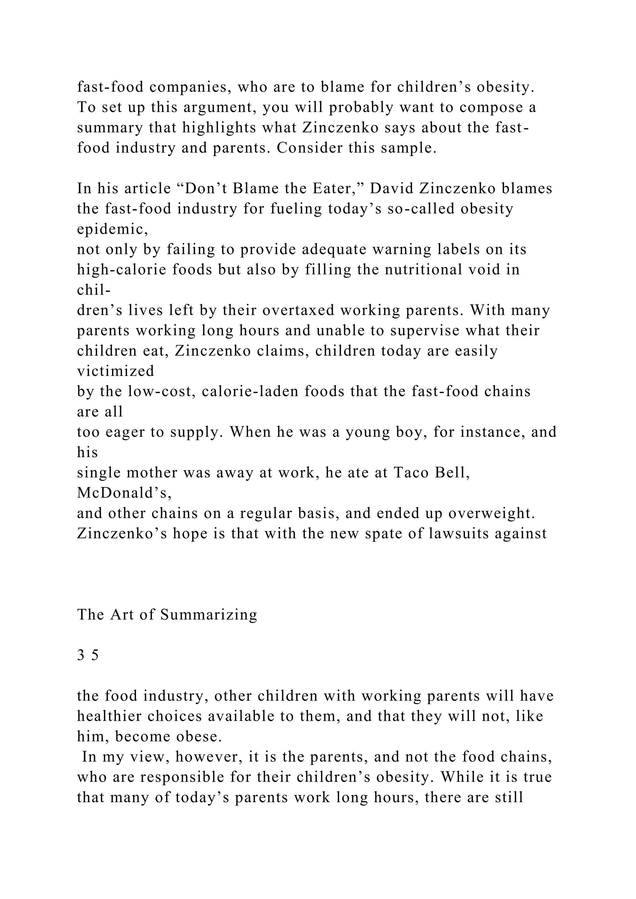 fast-food companies, who are to blame for children’s obesity.
To set up this argument, you will probably want to compose a
summary that highlights what Zinczenko says about the fast-
food industry and parents. Consider this sample.
In his article “Don’t Blame the Eater,” David Zinczenko blames
the fast-food industry for fueling today’s so-called obesity
epidemic,
not only by failing to provide adequate warning labels on its
high-calorie foods but also by filling the nutritional void in
chil-
dren’s lives left by their overtaxed working parents. With many
parents working long hours and unable to supervise what their
children eat, Zinczenko claims, children today are easily
victimized
by the low-cost, calorie-laden foods that the fast-food chains
are all
too eager to supply. When he was a young boy, for instance, and
his
single mother was away at work, he ate at Taco Bell,
McDonald’s,
and other chains on a regular basis, and ended up overweight.
Zinczenko’s hope is that with the new spate of lawsuits against
The Art of Summarizing
3 5
the food industry, other children with working parents will have
healthier choices available to them, and that they will not, like
him, become obese.
In my view, however, it is the parents, and not the food chains,
who are responsible for their children’s obesity. While it is true
that many of today’s parents work long hours, there are still
 
