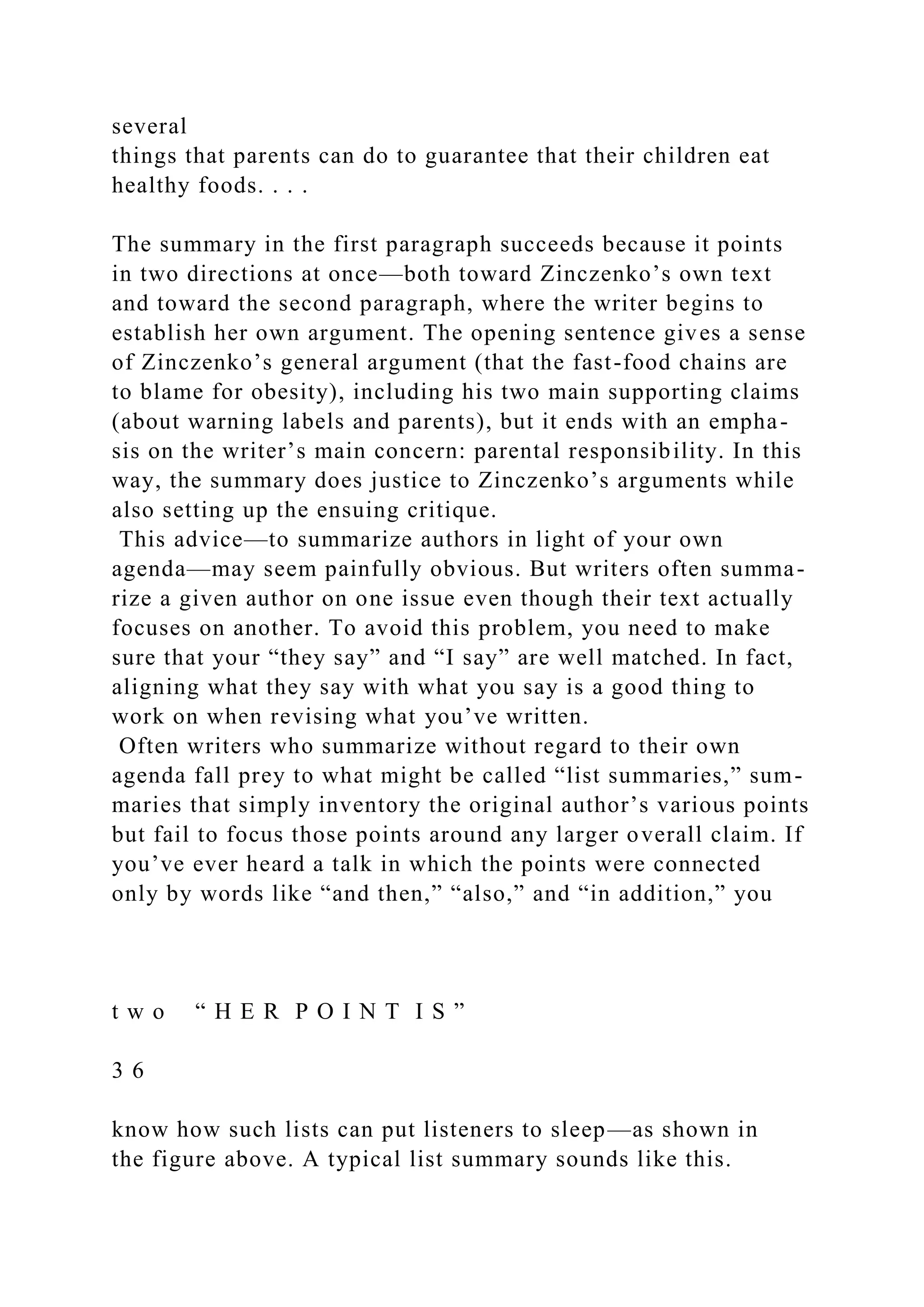 several
things that parents can do to guarantee that their children eat
healthy foods. . . .
The summary in the first paragraph succeeds because it points
in two directions at once—both toward Zinczenko’s own text
and toward the second paragraph, where the writer begins to
establish her own argument. The opening sentence gives a sense
of Zinczenko’s general argument (that the fast-food chains are
to blame for obesity), including his two main supporting claims
(about warning labels and parents), but it ends with an empha-
sis on the writer’s main concern: parental responsibility. In this
way, the summary does justice to Zinczenko’s arguments while
also setting up the ensuing critique.
This advice—to summarize authors in light of your own
agenda—may seem painfully obvious. But writers often summa-
rize a given author on one issue even though their text actually
focuses on another. To avoid this problem, you need to make
sure that your “they say” and “I say” are well matched. In fact,
aligning what they say with what you say is a good thing to
work on when revising what you’ve written.
Often writers who summarize without regard to their own
agenda fall prey to what might be called “list summaries,” sum-
maries that simply inventory the original author’s various points
but fail to focus those points around any larger overall claim. If
you’ve ever heard a talk in which the points were connected
only by words like “and then,” “also,” and “in addition,” you
t w o “ H E R P O I N T I S ”
3 6
know how such lists can put listeners to sleep—as shown in
the figure above. A typical list summary sounds like this.
 