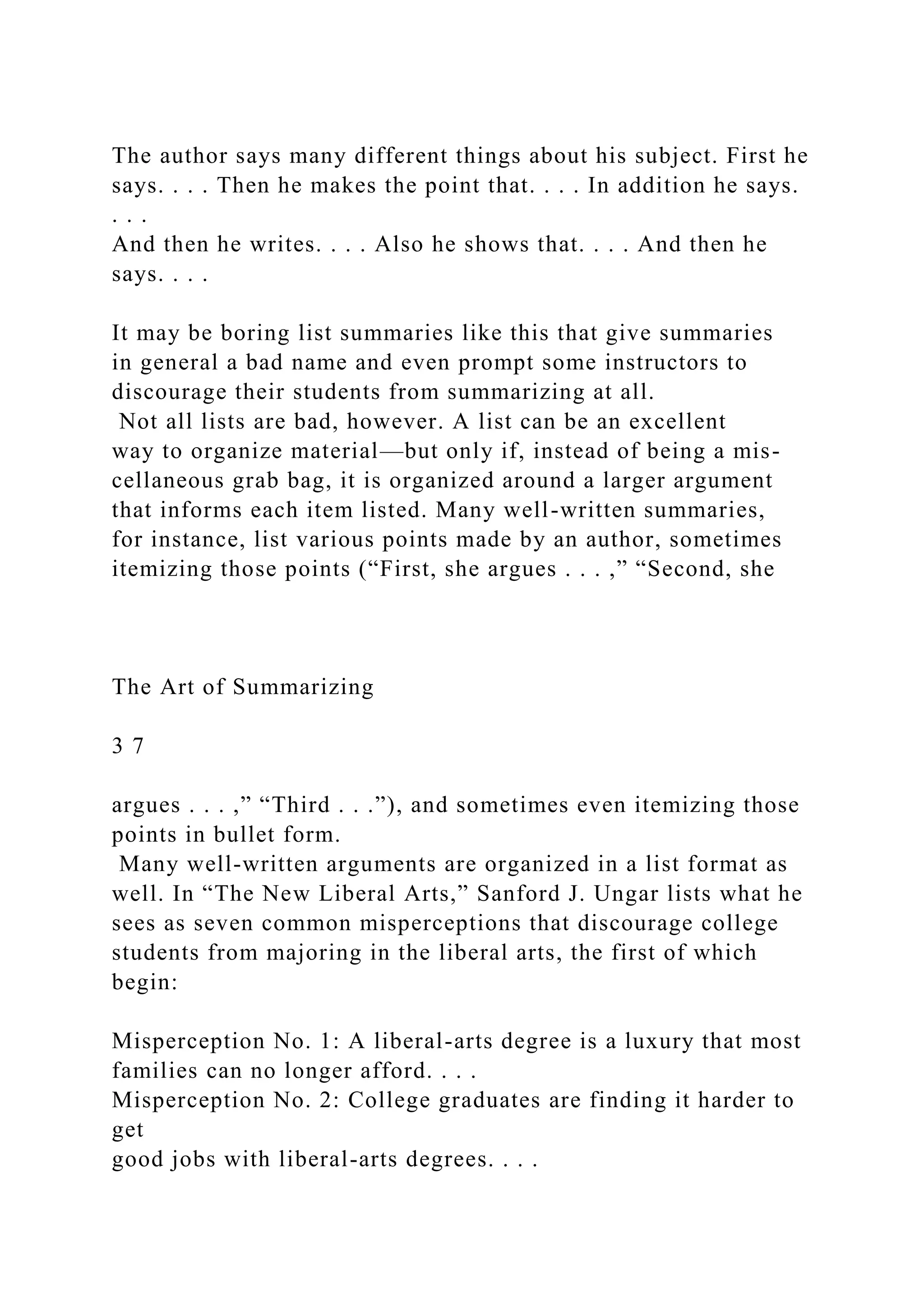 The author says many different things about his subject. First he
says. . . . Then he makes the point that. . . . In addition he says.
. . .
And then he writes. . . . Also he shows that. . . . And then he
says. . . .
It may be boring list summaries like this that give summaries
in general a bad name and even prompt some instructors to
discourage their students from summarizing at all.
Not all lists are bad, however. A list can be an excellent
way to organize material—but only if, instead of being a mis-
cellaneous grab bag, it is organized around a larger argument
that informs each item listed. Many well-written summaries,
for instance, list various points made by an author, sometimes
itemizing those points (“First, she argues . . . ,” “Second, she
The Art of Summarizing
3 7
argues . . . ,” “Third . . .”), and sometimes even itemizing those
points in bullet form.
Many well-written arguments are organized in a list format as
well. In “The New Liberal Arts,” Sanford J. Ungar lists what he
sees as seven common misperceptions that discourage college
students from majoring in the liberal arts, the first of which
begin:
Misperception No. 1: A liberal-arts degree is a luxury that most
families can no longer afford. . . .
Misperception No. 2: College graduates are finding it harder to
get
good jobs with liberal-arts degrees. . . .
 
