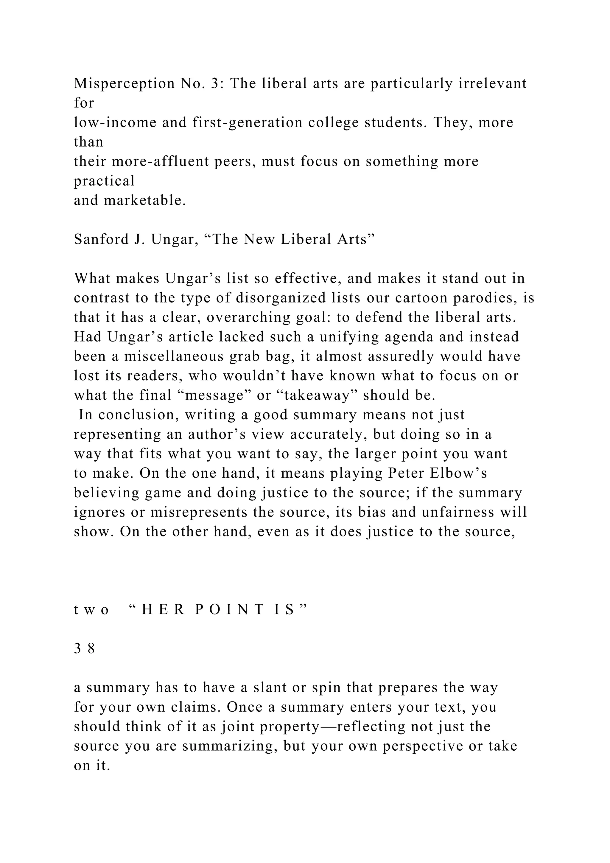 Misperception No. 3: The liberal arts are particularly irrelevant
for
low-income and first-generation college students. They, more
than
their more-affluent peers, must focus on something more
practical
and marketable.
Sanford J. Ungar, “The New Liberal Arts”
What makes Ungar’s list so effective, and makes it stand out in
contrast to the type of disorganized lists our cartoon parodies, is
that it has a clear, overarching goal: to defend the liberal arts.
Had Ungar’s article lacked such a unifying agenda and instead
been a miscellaneous grab bag, it almost assuredly would have
lost its readers, who wouldn’t have known what to focus on or
what the final “message” or “takeaway” should be.
In conclusion, writing a good summary means not just
representing an author’s view accurately, but doing so in a
way that fits what you want to say, the larger point you want
to make. On the one hand, it means playing Peter Elbow’s
believing game and doing justice to the source; if the summary
ignores or misrepresents the source, its bias and unfairness will
show. On the other hand, even as it does justice to the source,
t w o “ H E R P O I N T I S ”
3 8
a summary has to have a slant or spin that prepares the way
for your own claims. Once a summary enters your text, you
should think of it as joint property—reflecting not just the
source you are summarizing, but your own perspective or take
on it.
 