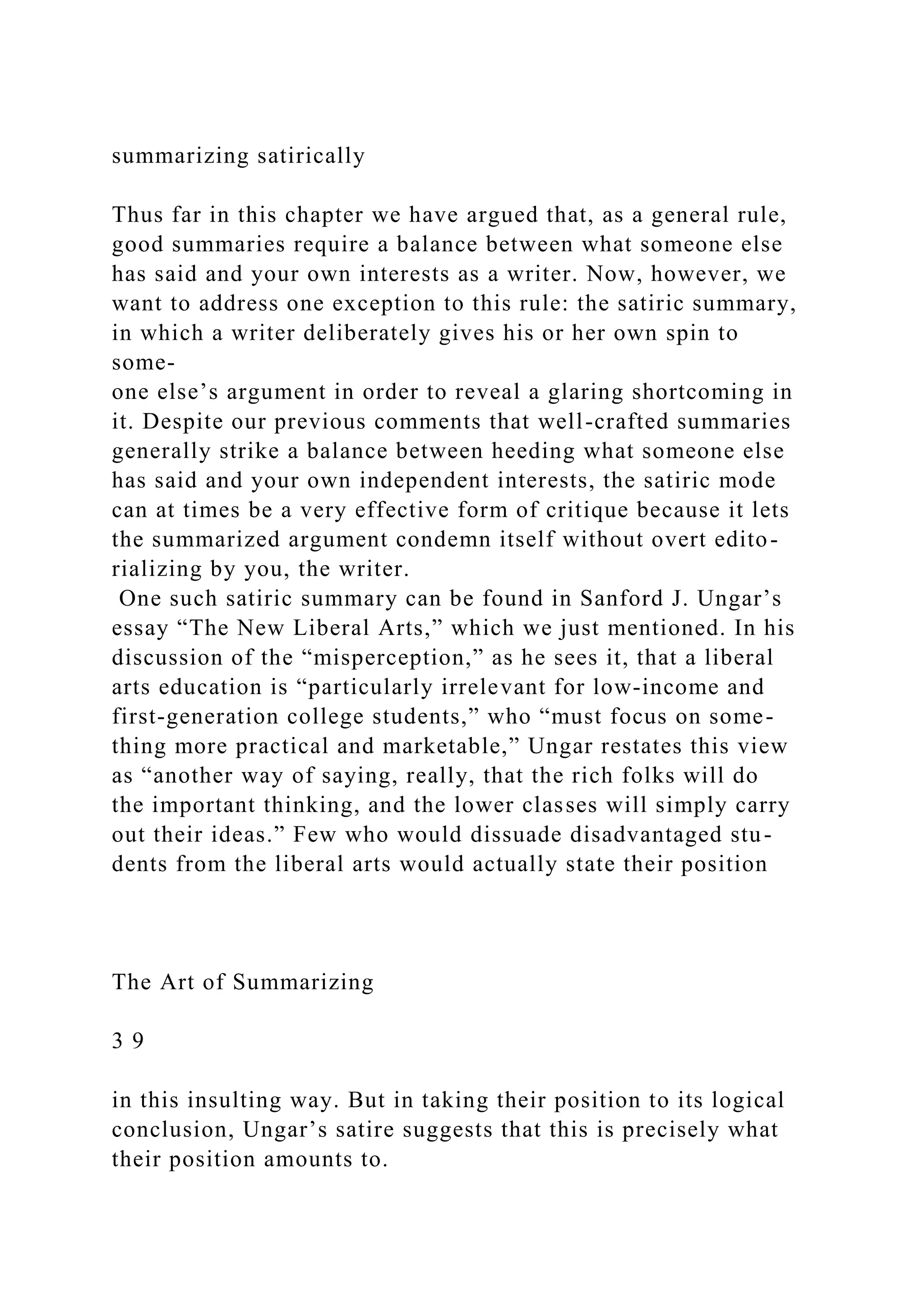 summarizing satirically
Thus far in this chapter we have argued that, as a general rule,
good summaries require a balance between what someone else
has said and your own interests as a writer. Now, however, we
want to address one exception to this rule: the satiric summary,
in which a writer deliberately gives his or her own spin to
some-
one else’s argument in order to reveal a glaring shortcoming in
it. Despite our previous comments that well-crafted summaries
generally strike a balance between heeding what someone else
has said and your own independent interests, the satiric mode
can at times be a very effective form of critique because it lets
the summarized argument condemn itself without overt edito-
rializing by you, the writer.
One such satiric summary can be found in Sanford J. Ungar’s
essay “The New Liberal Arts,” which we just mentioned. In his
discussion of the “misperception,” as he sees it, that a liberal
arts education is “particularly irrelevant for low-income and
first-generation college students,” who “must focus on some-
thing more practical and marketable,” Ungar restates this view
as “another way of saying, really, that the rich folks will do
the important thinking, and the lower classes will simply carry
out their ideas.” Few who would dissuade disadvantaged stu-
dents from the liberal arts would actually state their position
The Art of Summarizing
3 9
in this insulting way. But in taking their position to its logical
conclusion, Ungar’s satire suggests that this is precisely what
their position amounts to.
 