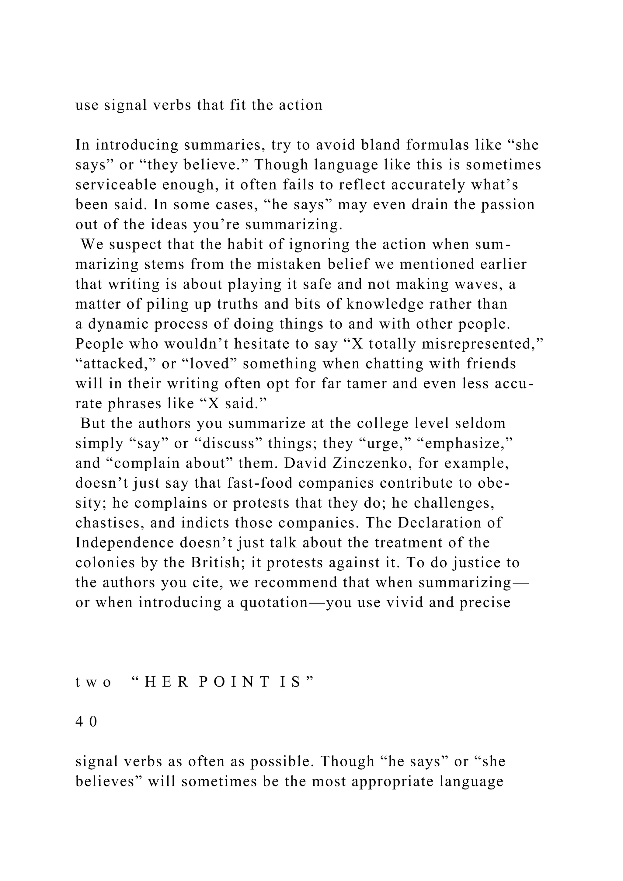 use signal verbs that fit the action
In introducing summaries, try to avoid bland formulas like “she
says” or “they believe.” Though language like this is sometimes
serviceable enough, it often fails to reflect accurately what’s
been said. In some cases, “he says” may even drain the passion
out of the ideas you’re summarizing.
We suspect that the habit of ignoring the action when sum-
marizing stems from the mistaken belief we mentioned earlier
that writing is about playing it safe and not making waves, a
matter of piling up truths and bits of knowledge rather than
a dynamic process of doing things to and with other people.
People who wouldn’t hesitate to say “X totally misrepresented,”
“attacked,” or “loved” something when chatting with friends
will in their writing often opt for far tamer and even less accu-
rate phrases like “X said.”
But the authors you summarize at the college level seldom
simply “say” or “discuss” things; they “urge,” “emphasize,”
and “complain about” them. David Zinczenko, for example,
doesn’t just say that fast-food companies contribute to obe-
sity; he complains or protests that they do; he challenges,
chastises, and indicts those companies. The Declaration of
Independence doesn’t just talk about the treatment of the
colonies by the British; it protests against it. To do justice to
the authors you cite, we recommend that when summarizing—
or when introducing a quotation—you use vivid and precise
t w o “ H E R P O I N T I S ”
4 0
signal verbs as often as possible. Though “he says” or “she
believes” will sometimes be the most appropriate language
 