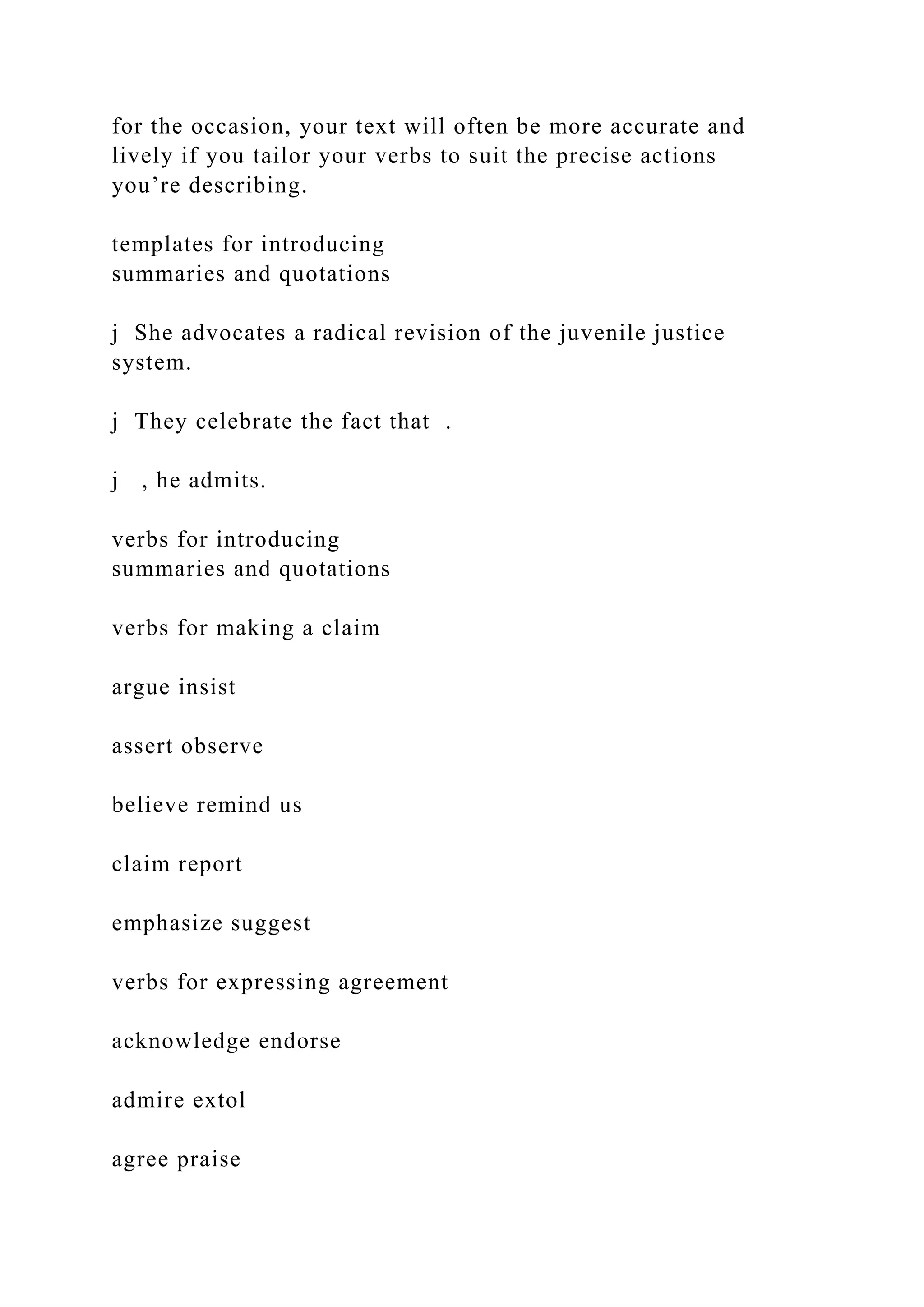 for the occasion, your text will often be more accurate and
lively if you tailor your verbs to suit the precise actions
you’re describing.
templates for introducing
summaries and quotations
j She advocates a radical revision of the juvenile justice
system.
j They celebrate the fact that .
j , he admits.
verbs for introducing
summaries and quotations
verbs for making a claim
argue insist
assert observe
believe remind us
claim report
emphasize suggest
verbs for expressing agreement
acknowledge endorse
admire extol
agree praise
 