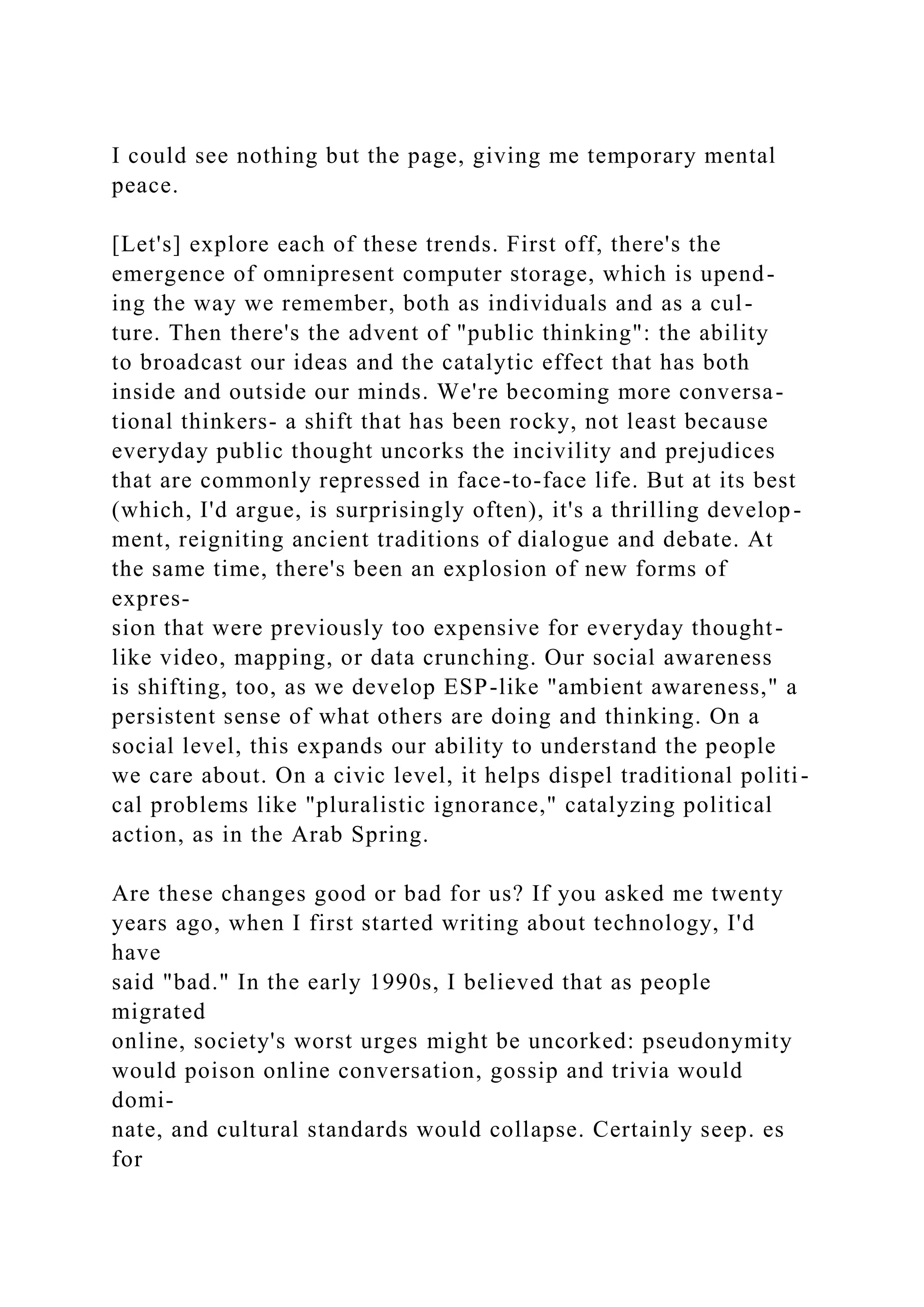 I could see nothing but the page, giving me temporary mental
peace.
[Let's] explore each of these trends. First off, there's the
emergence of omnipresent computer storage, which is upend-
ing the way we remember, both as individuals and as a cul-
ture. Then there's the advent of "public thinking": the ability
to broadcast our ideas and the catalytic effect that has both
inside and outside our minds. We're becoming more conversa-
tional thinkers- a shift that has been rocky, not least because
everyday public thought uncorks the incivility and prejudices
that are commonly repressed in face-to-face life. But at its best
(which, I'd argue, is surprisingly often), it's a thrilling develop-
ment, reigniting ancient traditions of dialogue and debate. At
the same time, there's been an explosion of new forms of
expres-
sion that were previously too expensive for everyday thought-
like video, mapping, or data crunching. Our social awareness
is shifting, too, as we develop ESP-like "ambient awareness," a
persistent sense of what others are doing and thinking. On a
social level, this expands our ability to understand the people
we care about. On a civic level, it helps dispel traditional politi-
cal problems like "pluralistic ignorance," catalyzing political
action, as in the Arab Spring.
Are these changes good or bad for us? If you asked me twenty
years ago, when I first started writing about technology, I'd
have
said "bad." In the early 1990s, I believed that as people
migrated
online, society's worst urges might be uncorked: pseudonymity
would poison online conversation, gossip and trivia would
domi-
nate, and cultural standards would collapse. Certainly seep. es
for
 