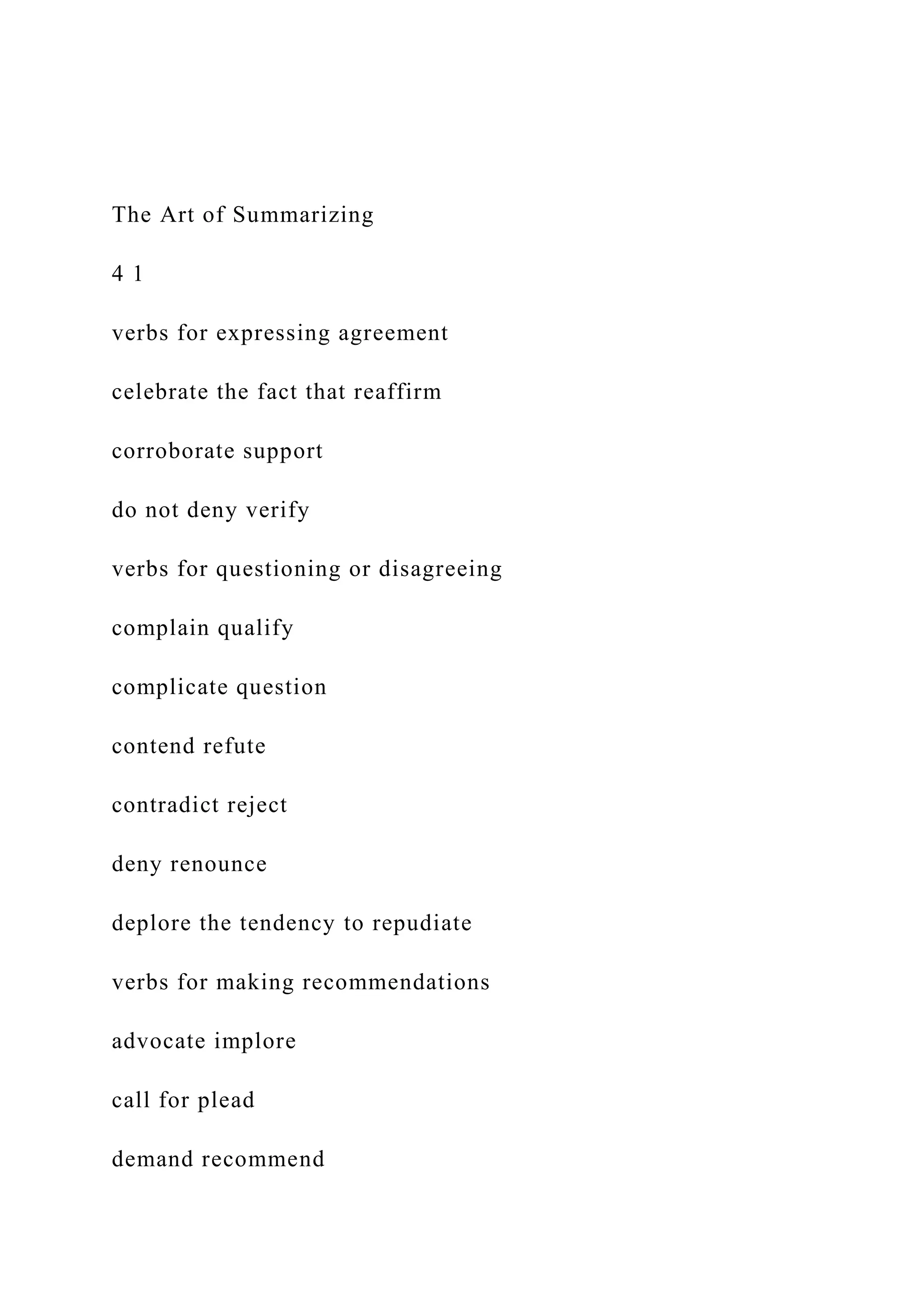 The Art of Summarizing
4 1
verbs for expressing agreement
celebrate the fact that reaffirm
corroborate support
do not deny verify
verbs for questioning or disagreeing
complain qualify
complicate question
contend refute
contradict reject
deny renounce
deplore the tendency to repudiate
verbs for making recommendations
advocate implore
call for plead
demand recommend
 