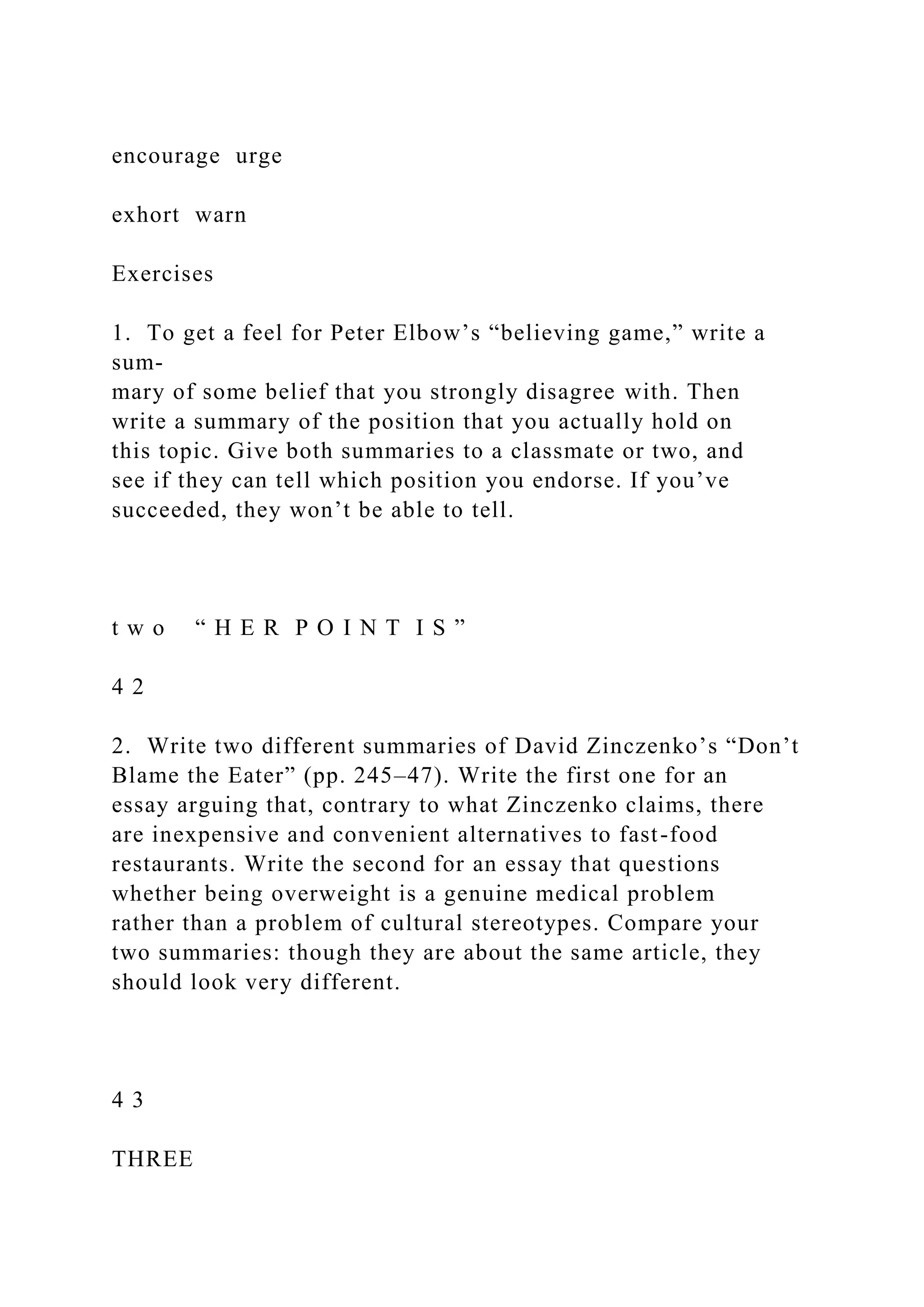 encourage urge
exhort warn
Exercises
1. To get a feel for Peter Elbow’s “believing game,” write a
sum-
mary of some belief that you strongly disagree with. Then
write a summary of the position that you actually hold on
this topic. Give both summaries to a classmate or two, and
see if they can tell which position you endorse. If you’ve
succeeded, they won’t be able to tell.
t w o “ H E R P O I N T I S ”
4 2
2. Write two different summaries of David Zinczenko’s “Don’t
Blame the Eater” (pp. 245–47). Write the first one for an
essay arguing that, contrary to what Zinczenko claims, there
are inexpensive and convenient alternatives to fast-food
restaurants. Write the second for an essay that questions
whether being overweight is a genuine medical problem
rather than a problem of cultural stereotypes. Compare your
two summaries: though they are about the same article, they
should look very different.
4 3
THREE
 