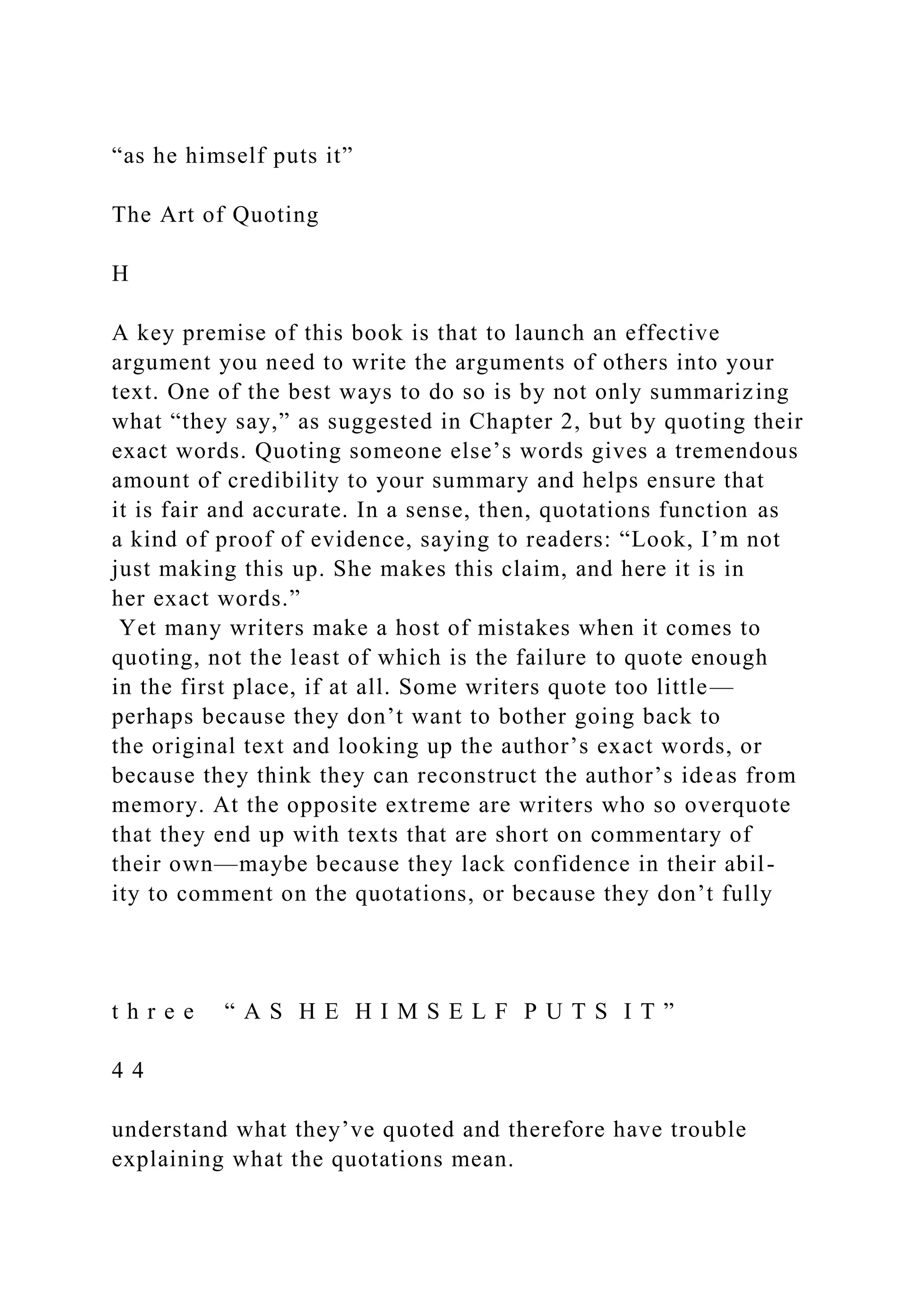 “as he himself puts it”
The Art of Quoting
H
A key premise of this book is that to launch an effective
argument you need to write the arguments of others into your
text. One of the best ways to do so is by not only summarizing
what “they say,” as suggested in Chapter 2, but by quoting their
exact words. Quoting someone else’s words gives a tremendous
amount of credibility to your summary and helps ensure that
it is fair and accurate. In a sense, then, quotations function as
a kind of proof of evidence, saying to readers: “Look, I’m not
just making this up. She makes this claim, and here it is in
her exact words.”
Yet many writers make a host of mistakes when it comes to
quoting, not the least of which is the failure to quote enough
in the first place, if at all. Some writers quote too little—
perhaps because they don’t want to bother going back to
the original text and looking up the author’s exact words, or
because they think they can reconstruct the author’s ideas from
memory. At the opposite extreme are writers who so overquote
that they end up with texts that are short on commentary of
their own—maybe because they lack confidence in their abil-
ity to comment on the quotations, or because they don’t fully
t h r e e “ A S H E H I M S E L F P U T S I T ”
4 4
understand what they’ve quoted and therefore have trouble
explaining what the quotations mean.
 