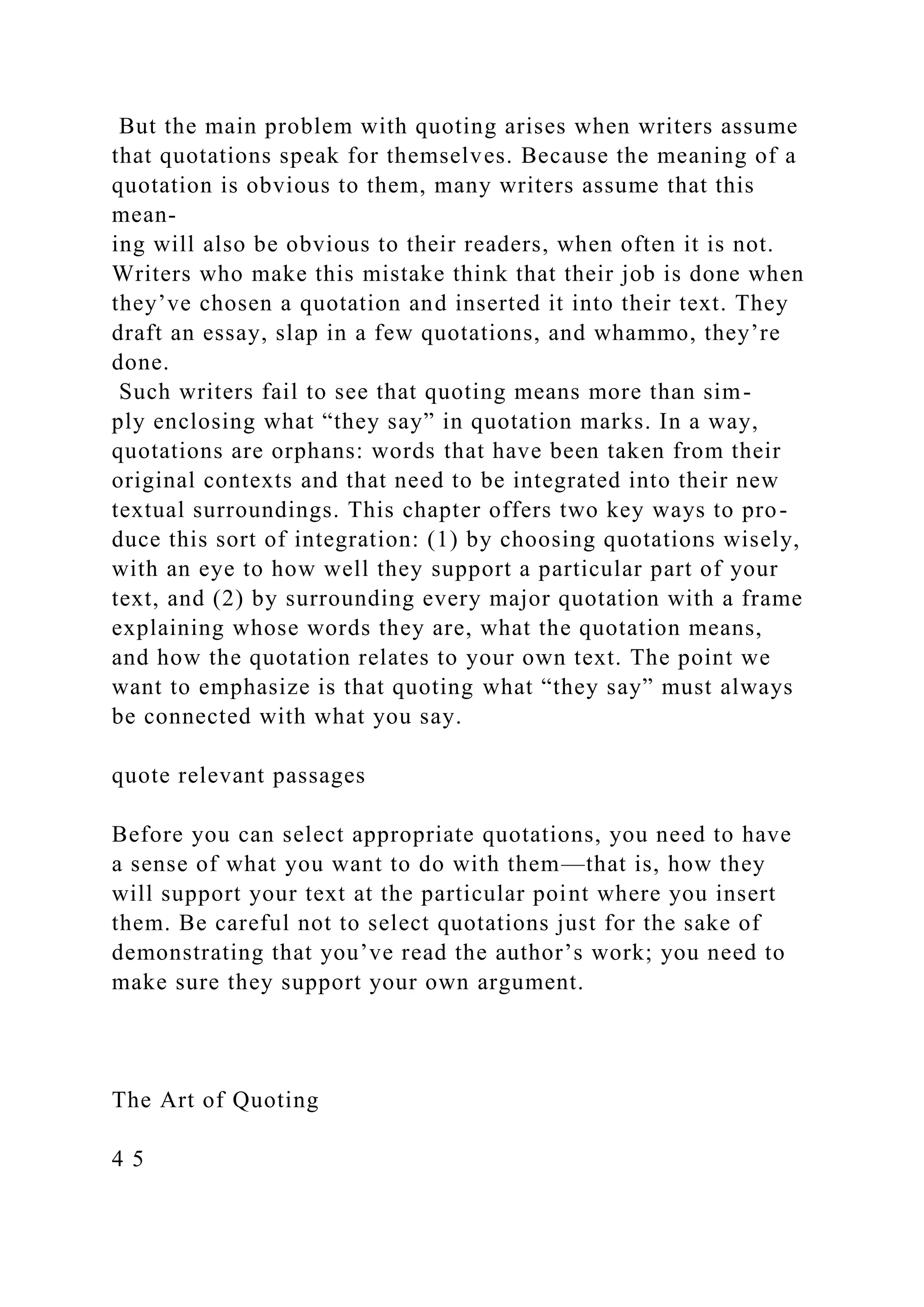 But the main problem with quoting arises when writers assume
that quotations speak for themselves. Because the meaning of a
quotation is obvious to them, many writers assume that this
mean-
ing will also be obvious to their readers, when often it is not.
Writers who make this mistake think that their job is done when
they’ve chosen a quotation and inserted it into their text. They
draft an essay, slap in a few quotations, and whammo, they’re
done.
Such writers fail to see that quoting means more than sim-
ply enclosing what “they say” in quotation marks. In a way,
quotations are orphans: words that have been taken from their
original contexts and that need to be integrated into their new
textual surroundings. This chapter offers two key ways to pro-
duce this sort of integration: (1) by choosing quotations wisely,
with an eye to how well they support a particular part of your
text, and (2) by surrounding every major quotation with a frame
explaining whose words they are, what the quotation means,
and how the quotation relates to your own text. The point we
want to emphasize is that quoting what “they say” must always
be connected with what you say.
quote relevant passages
Before you can select appropriate quotations, you need to have
a sense of what you want to do with them—that is, how they
will support your text at the particular point where you insert
them. Be careful not to select quotations just for the sake of
demonstrating that you’ve read the author’s work; you need to
make sure they support your own argument.
The Art of Quoting
4 5
 