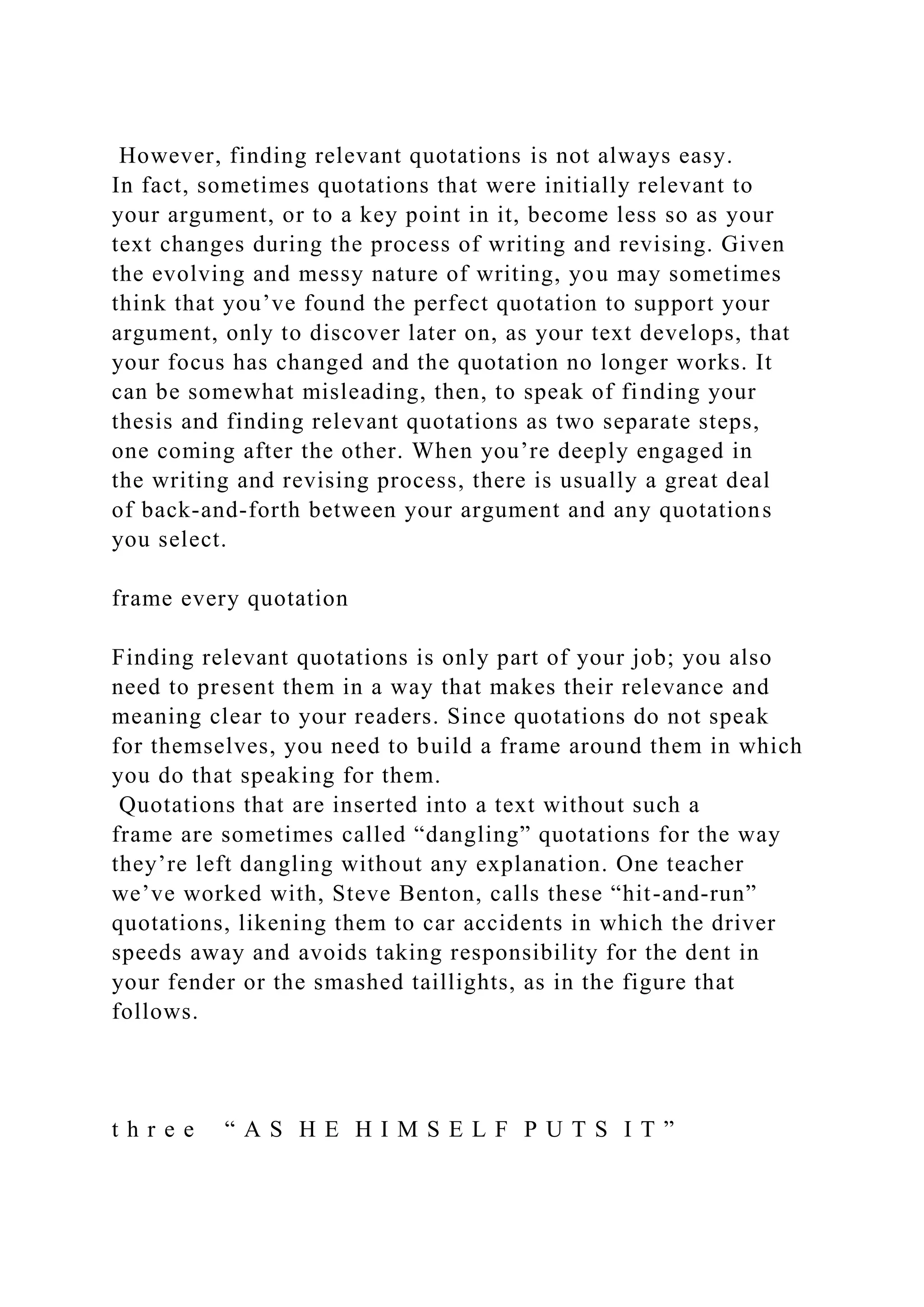 However, finding relevant quotations is not always easy.
In fact, sometimes quotations that were initially relevant to
your argument, or to a key point in it, become less so as your
text changes during the process of writing and revising. Given
the evolving and messy nature of writing, you may sometimes
think that you’ve found the perfect quotation to support your
argument, only to discover later on, as your text develops, that
your focus has changed and the quotation no longer works. It
can be somewhat misleading, then, to speak of finding your
thesis and finding relevant quotations as two separate steps,
one coming after the other. When you’re deeply engaged in
the writing and revising process, there is usually a great deal
of back-and-forth between your argument and any quotations
you select.
frame every quotation
Finding relevant quotations is only part of your job; you also
need to present them in a way that makes their relevance and
meaning clear to your readers. Since quotations do not speak
for themselves, you need to build a frame around them in which
you do that speaking for them.
Quotations that are inserted into a text without such a
frame are sometimes called “dangling” quotations for the way
they’re left dangling without any explanation. One teacher
we’ve worked with, Steve Benton, calls these “hit-and-run”
quotations, likening them to car accidents in which the driver
speeds away and avoids taking responsibility for the dent in
your fender or the smashed taillights, as in the figure that
follows.
t h r e e “ A S H E H I M S E L F P U T S I T ”
 