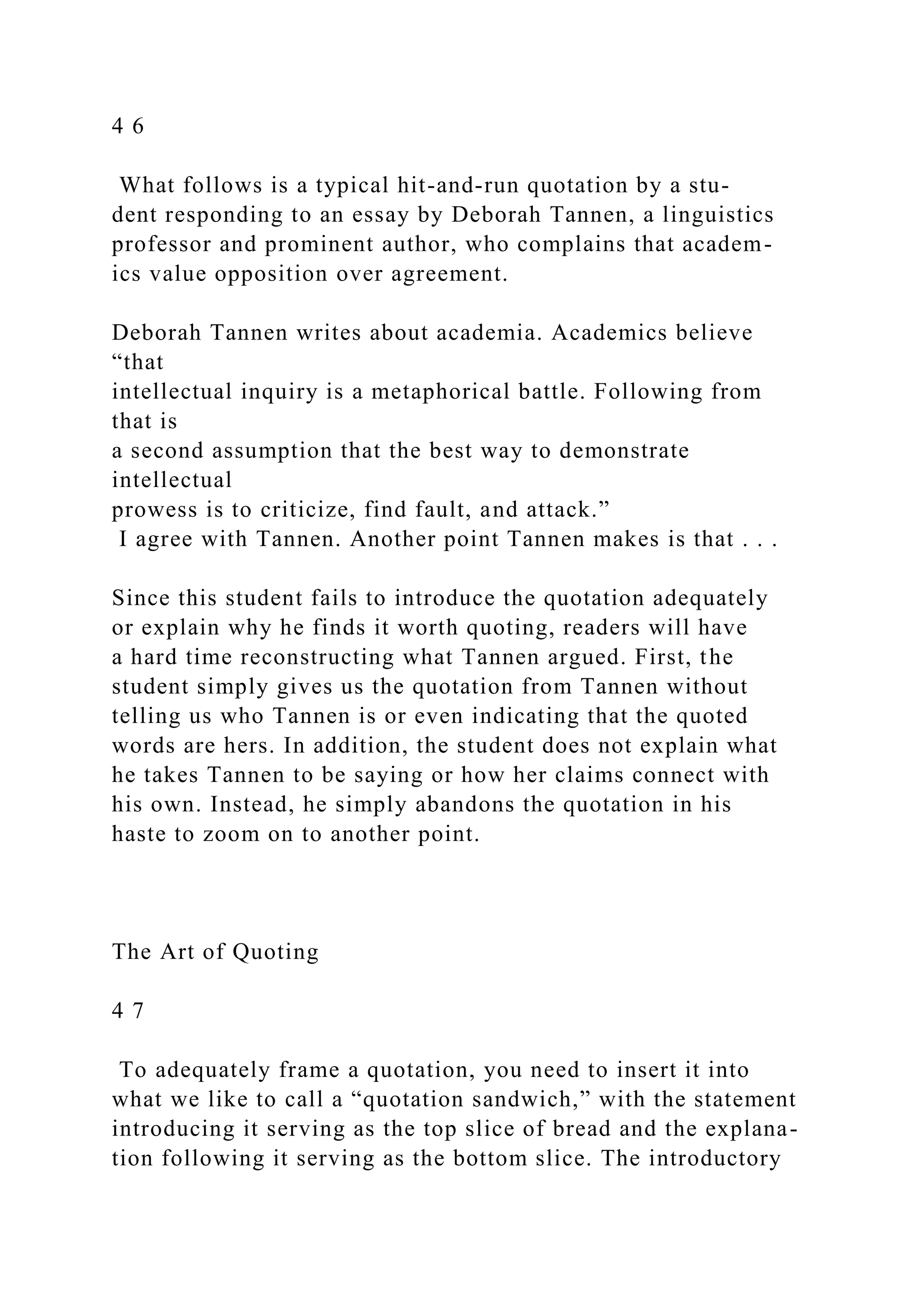 4 6
What follows is a typical hit-and-run quotation by a stu-
dent responding to an essay by Deborah Tannen, a linguistics
professor and prominent author, who complains that academ-
ics value opposition over agreement.
Deborah Tannen writes about academia. Academics believe
“that
intellectual inquiry is a metaphorical battle. Following from
that is
a second assumption that the best way to demonstrate
intellectual
prowess is to criticize, find fault, and attack.”
I agree with Tannen. Another point Tannen makes is that . . .
Since this student fails to introduce the quotation adequately
or explain why he finds it worth quoting, readers will have
a hard time reconstructing what Tannen argued. First, the
student simply gives us the quotation from Tannen without
telling us who Tannen is or even indicating that the quoted
words are hers. In addition, the student does not explain what
he takes Tannen to be saying or how her claims connect with
his own. Instead, he simply abandons the quotation in his
haste to zoom on to another point.
The Art of Quoting
4 7
To adequately frame a quotation, you need to insert it into
what we like to call a “quotation sandwich,” with the statement
introducing it serving as the top slice of bread and the explana-
tion following it serving as the bottom slice. The introductory
 