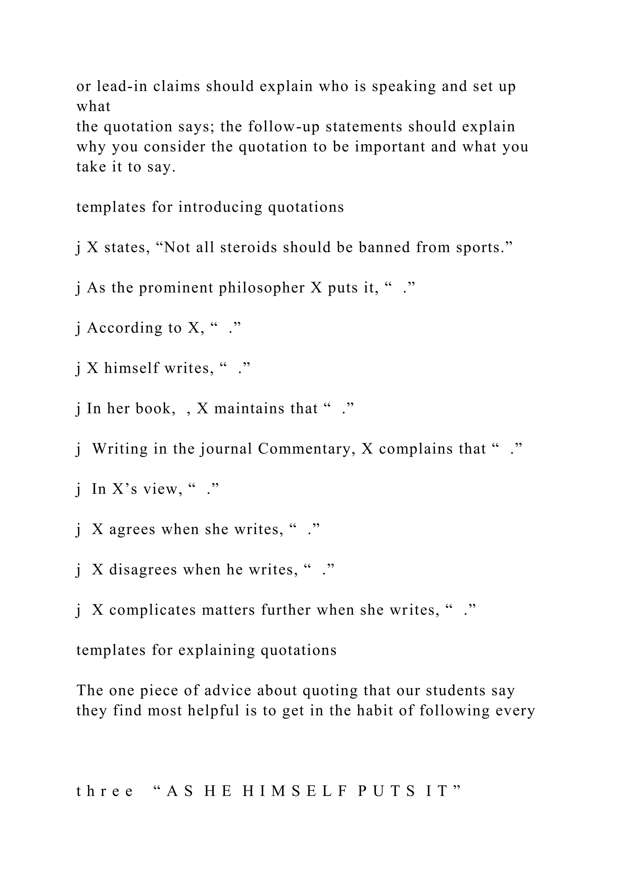or lead-in claims should explain who is speaking and set up
what
the quotation says; the follow-up statements should explain
why you consider the quotation to be important and what you
take it to say.
templates for introducing quotations
j X states, “Not all steroids should be banned from sports.”
j As the prominent philosopher X puts it, “ .”
j According to X, “ .”
j X himself writes, “ .”
j In her book, , X maintains that “ .”
j Writing in the journal Commentary, X complains that “ .”
j In X’s view, “ .”
j X agrees when she writes, “ .”
j X disagrees when he writes, “ .”
j X complicates matters further when she writes, “ .”
templates for explaining quotations
The one piece of advice about quoting that our students say
they find most helpful is to get in the habit of following every
t h r e e “ A S H E H I M S E L F P U T S I T ”
 