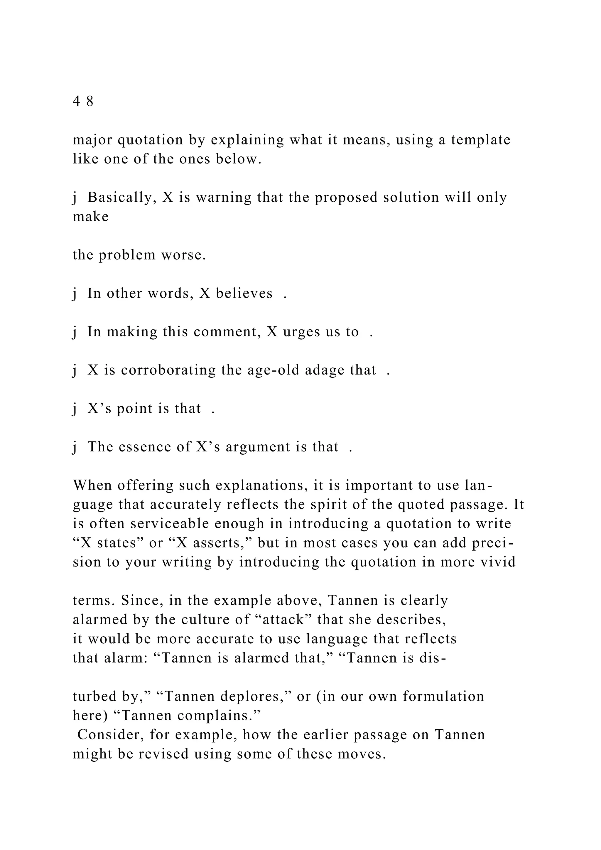 4 8
major quotation by explaining what it means, using a template
like one of the ones below.
j Basically, X is warning that the proposed solution will only
make
the problem worse.
j In other words, X believes .
j In making this comment, X urges us to .
j X is corroborating the age-old adage that .
j X’s point is that .
j The essence of X’s argument is that .
When offering such explanations, it is important to use lan-
guage that accurately reflects the spirit of the quoted passage. It
is often serviceable enough in introducing a quotation to write
“X states” or “X asserts,” but in most cases you can add preci-
sion to your writing by introducing the quotation in more vivid
terms. Since, in the example above, Tannen is clearly
alarmed by the culture of “attack” that she describes,
it would be more accurate to use language that reflects
that alarm: “Tannen is alarmed that,” “Tannen is dis-
turbed by,” “Tannen deplores,” or (in our own formulation
here) “Tannen complains.”
Consider, for example, how the earlier passage on Tannen
might be revised using some of these moves.
 