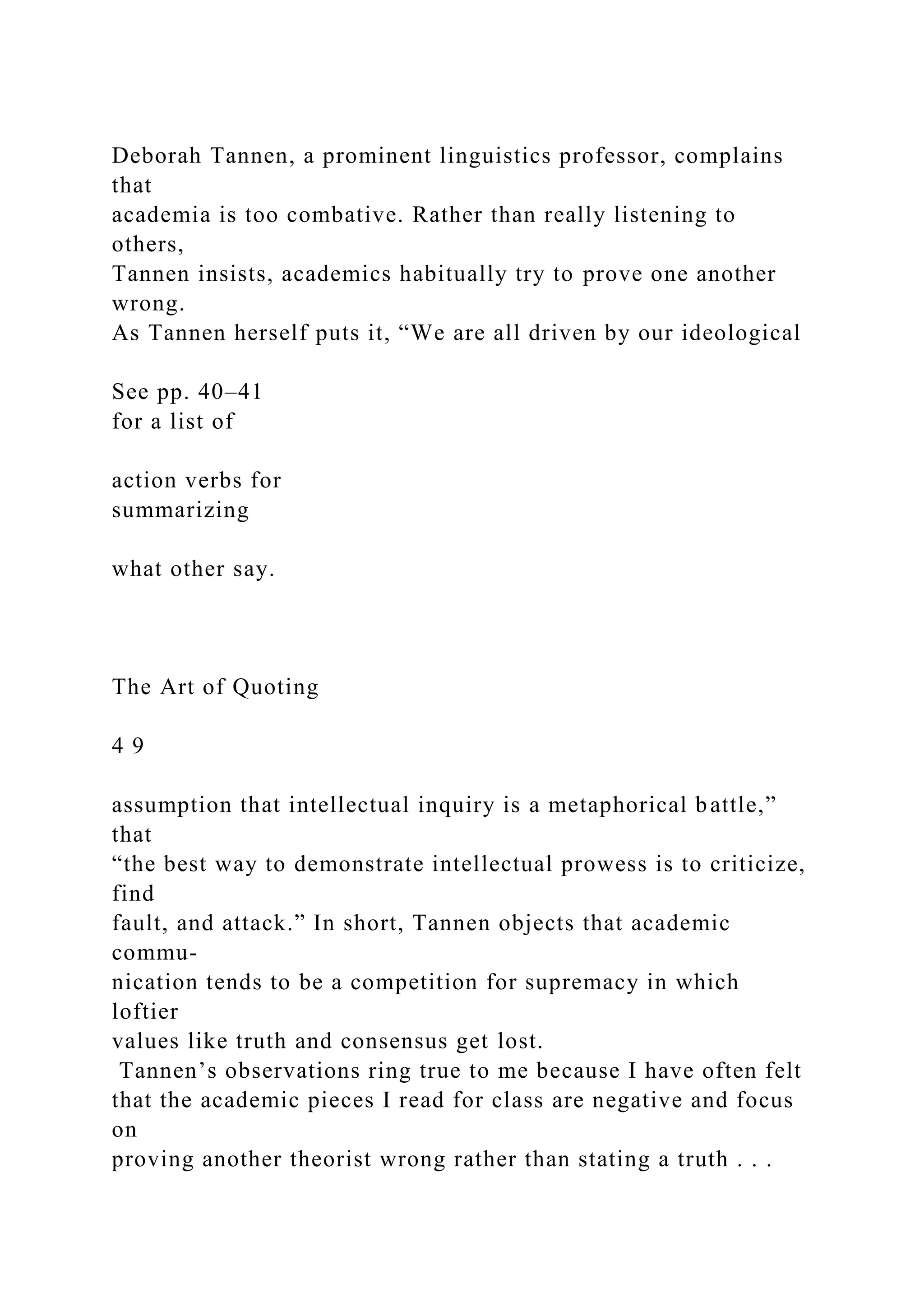 Deborah Tannen, a prominent linguistics professor, complains
that
academia is too combative. Rather than really listening to
others,
Tannen insists, academics habitually try to prove one another
wrong.
As Tannen herself puts it, “We are all driven by our ideological
See pp. 40–41
for a list of
action verbs for
summarizing
what other say.
The Art of Quoting
4 9
assumption that intellectual inquiry is a metaphorical battle,”
that
“the best way to demonstrate intellectual prowess is to criticize,
find
fault, and attack.” In short, Tannen objects that academic
commu-
nication tends to be a competition for supremacy in which
loftier
values like truth and consensus get lost.
Tannen’s observations ring true to me because I have often felt
that the academic pieces I read for class are negative and focus
on
proving another theorist wrong rather than stating a truth . . .
 