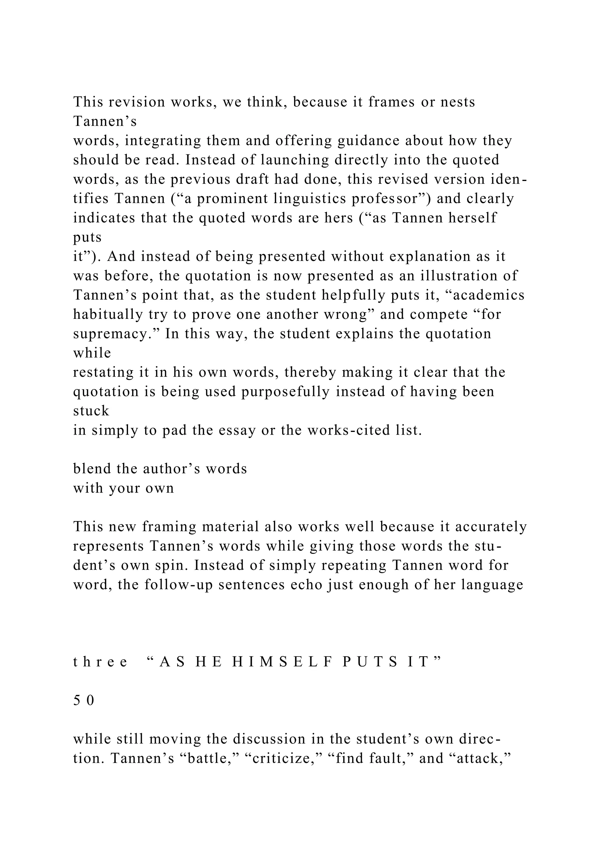 This revision works, we think, because it frames or nests
Tannen’s
words, integrating them and offering guidance about how they
should be read. Instead of launching directly into the quoted
words, as the previous draft had done, this revised version iden-
tifies Tannen (“a prominent linguistics professor”) and clearly
indicates that the quoted words are hers (“as Tannen herself
puts
it”). And instead of being presented without explanation as it
was before, the quotation is now presented as an illustration of
Tannen’s point that, as the student helpfully puts it, “academics
habitually try to prove one another wrong” and compete “for
supremacy.” In this way, the student explains the quotation
while
restating it in his own words, thereby making it clear that the
quotation is being used purposefully instead of having been
stuck
in simply to pad the essay or the works-cited list.
blend the author’s words
with your own
This new framing material also works well because it accurately
represents Tannen’s words while giving those words the stu-
dent’s own spin. Instead of simply repeating Tannen word for
word, the follow-up sentences echo just enough of her language
t h r e e “ A S H E H I M S E L F P U T S I T ”
5 0
while still moving the discussion in the student’s own direc-
tion. Tannen’s “battle,” “criticize,” “find fault,” and “attack,”
 
