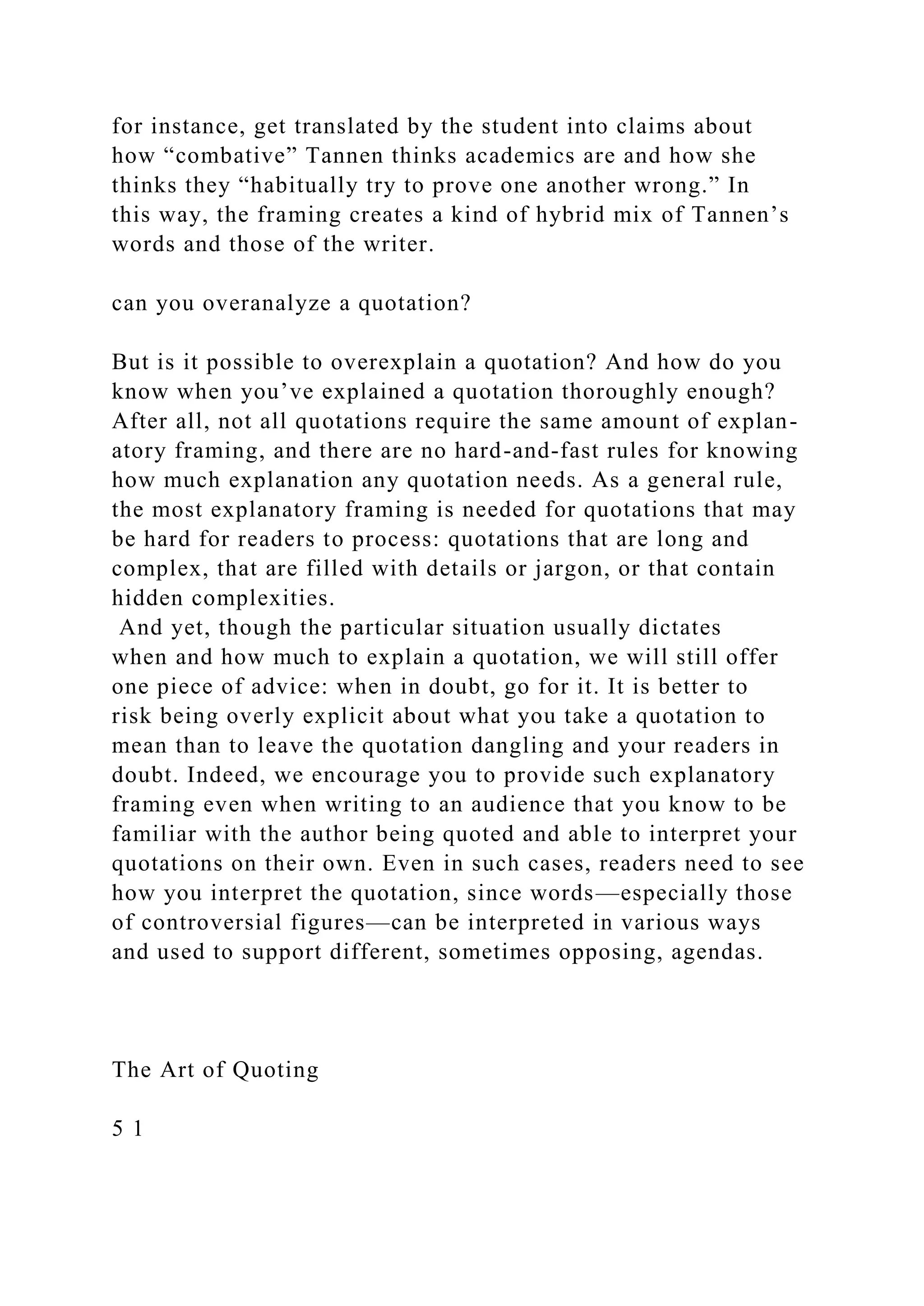 for instance, get translated by the student into claims about
how “combative” Tannen thinks academics are and how she
thinks they “habitually try to prove one another wrong.” In
this way, the framing creates a kind of hybrid mix of Tannen’s
words and those of the writer.
can you overanalyze a quotation?
But is it possible to overexplain a quotation? And how do you
know when you’ve explained a quotation thoroughly enough?
After all, not all quotations require the same amount of explan-
atory framing, and there are no hard-and-fast rules for knowing
how much explanation any quotation needs. As a general rule,
the most explanatory framing is needed for quotations that may
be hard for readers to process: quotations that are long and
complex, that are filled with details or jargon, or that contain
hidden complexities.
And yet, though the particular situation usually dictates
when and how much to explain a quotation, we will still offer
one piece of advice: when in doubt, go for it. It is better to
risk being overly explicit about what you take a quotation to
mean than to leave the quotation dangling and your readers in
doubt. Indeed, we encourage you to provide such explanatory
framing even when writing to an audience that you know to be
familiar with the author being quoted and able to interpret your
quotations on their own. Even in such cases, readers need to see
how you interpret the quotation, since words—especially those
of controversial figures—can be interpreted in various ways
and used to support different, sometimes opposing, agendas.
The Art of Quoting
5 1
 