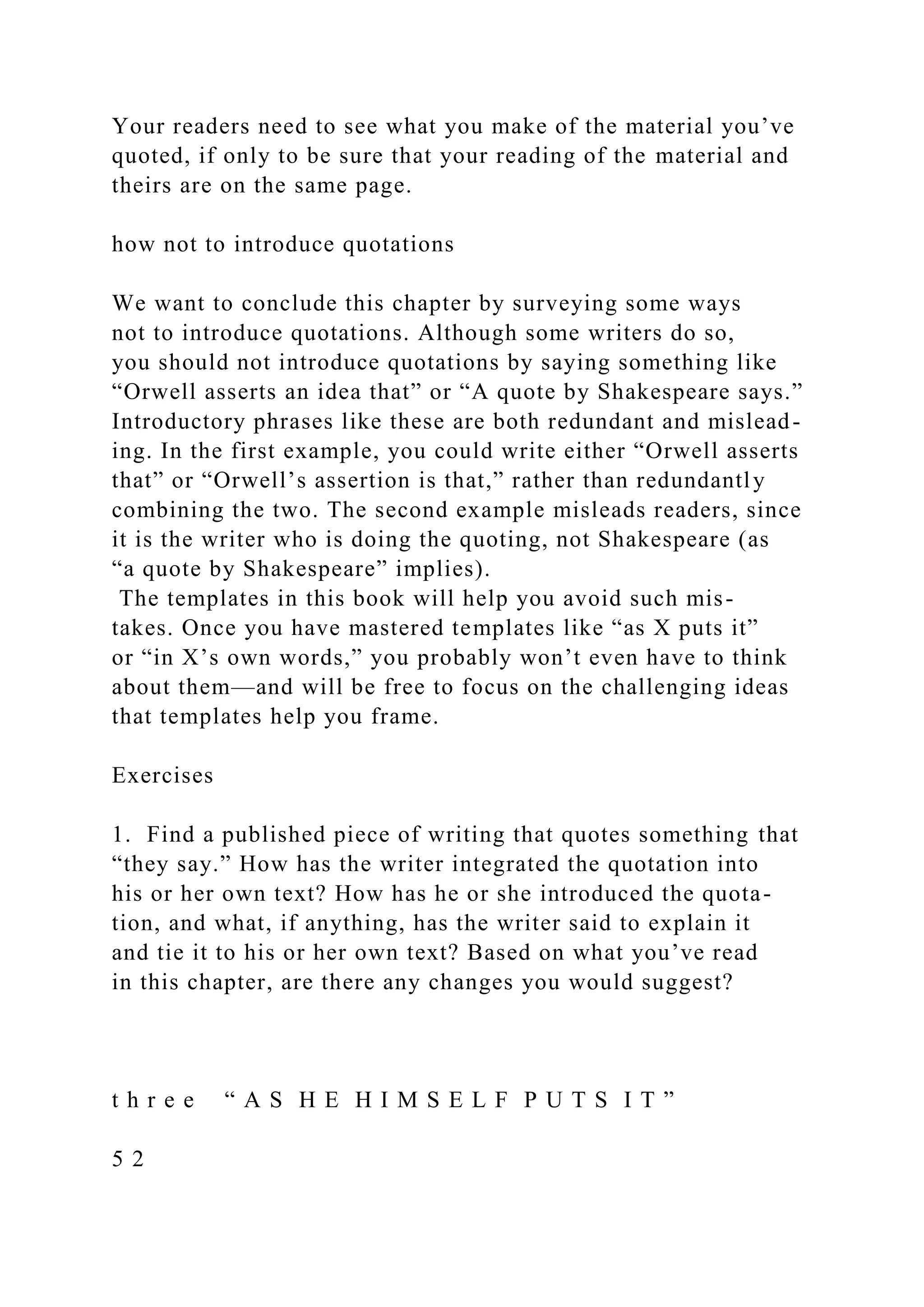Your readers need to see what you make of the material you’ve
quoted, if only to be sure that your reading of the material and
theirs are on the same page.
how not to introduce quotations
We want to conclude this chapter by surveying some ways
not to introduce quotations. Although some writers do so,
you should not introduce quotations by saying something like
“Orwell asserts an idea that” or “A quote by Shakespeare says.”
Introductory phrases like these are both redundant and mislead-
ing. In the first example, you could write either “Orwell asserts
that” or “Orwell’s assertion is that,” rather than redundantly
combining the two. The second example misleads readers, since
it is the writer who is doing the quoting, not Shakespeare (as
“a quote by Shakespeare” implies).
The templates in this book will help you avoid such mis-
takes. Once you have mastered templates like “as X puts it”
or “in X’s own words,” you probably won’t even have to think
about them—and will be free to focus on the challenging ideas
that templates help you frame.
Exercises
1. Find a published piece of writing that quotes something that
“they say.” How has the writer integrated the quotation into
his or her own text? How has he or she introduced the quota-
tion, and what, if anything, has the writer said to explain it
and tie it to his or her own text? Based on what you’ve read
in this chapter, are there any changes you would suggest?
t h r e e “ A S H E H I M S E L F P U T S I T ”
5 2
 