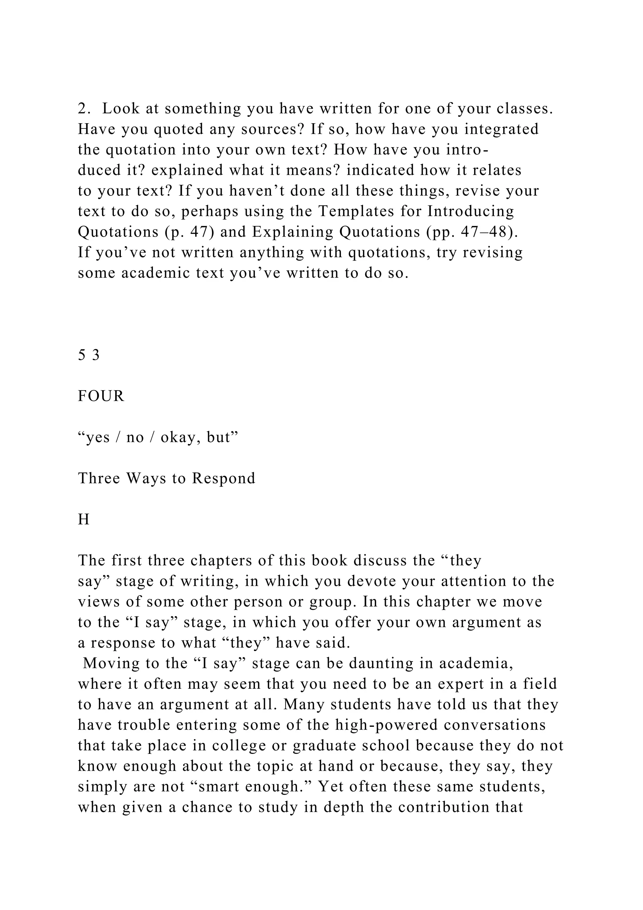 2. Look at something you have written for one of your classes.
Have you quoted any sources? If so, how have you integrated
the quotation into your own text? How have you intro-
duced it? explained what it means? indicated how it relates
to your text? If you haven’t done all these things, revise your
text to do so, perhaps using the Templates for Introducing
Quotations (p. 47) and Explaining Quotations (pp. 47–48).
If you’ve not written anything with quotations, try revising
some academic text you’ve written to do so.
5 3
FOUR
“yes / no / okay, but”
Three Ways to Respond
H
The first three chapters of this book discuss the “they
say” stage of writing, in which you devote your attention to the
views of some other person or group. In this chapter we move
to the “I say” stage, in which you offer your own argument as
a response to what “they” have said.
Moving to the “I say” stage can be daunting in academia,
where it often may seem that you need to be an expert in a field
to have an argument at all. Many students have told us that they
have trouble entering some of the high-powered conversations
that take place in college or graduate school because they do not
know enough about the topic at hand or because, they say, they
simply are not “smart enough.” Yet often these same students,
when given a chance to study in depth the contribution that
 
