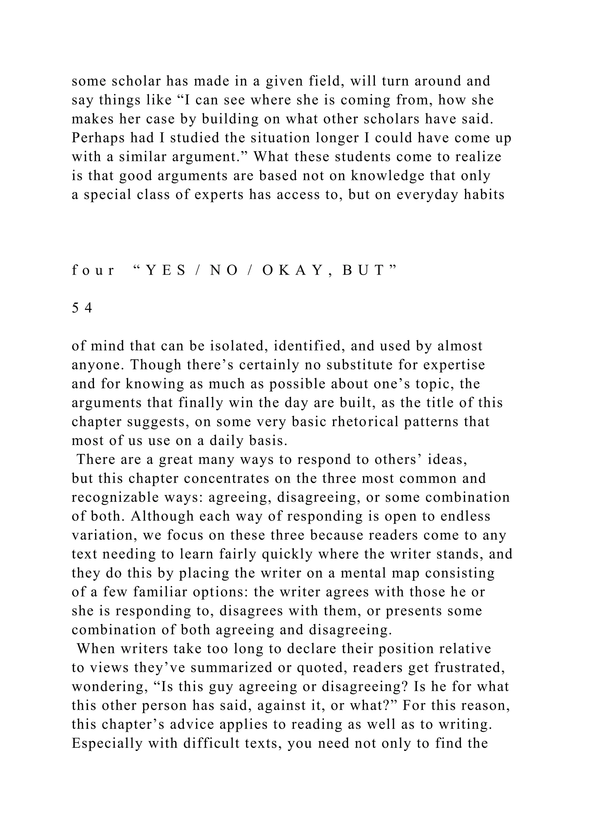 some scholar has made in a given field, will turn around and
say things like “I can see where she is coming from, how she
makes her case by building on what other scholars have said.
Perhaps had I studied the situation longer I could have come up
with a similar argument.” What these students come to realize
is that good arguments are based not on knowledge that only
a special class of experts has access to, but on everyday habits
f o u r “ Y E S / N O / O K A Y , B U T ”
5 4
of mind that can be isolated, identified, and used by almost
anyone. Though there’s certainly no substitute for expertise
and for knowing as much as possible about one’s topic, the
arguments that finally win the day are built, as the title of this
chapter suggests, on some very basic rhetorical patterns that
most of us use on a daily basis.
There are a great many ways to respond to others’ ideas,
but this chapter concentrates on the three most common and
recognizable ways: agreeing, disagreeing, or some combination
of both. Although each way of responding is open to endless
variation, we focus on these three because readers come to any
text needing to learn fairly quickly where the writer stands, and
they do this by placing the writer on a mental map consisting
of a few familiar options: the writer agrees with those he or
she is responding to, disagrees with them, or presents some
combination of both agreeing and disagreeing.
When writers take too long to declare their position relative
to views they’ve summarized or quoted, readers get frustrated,
wondering, “Is this guy agreeing or disagreeing? Is he for what
this other person has said, against it, or what?” For this reason,
this chapter’s advice applies to reading as well as to writing.
Especially with difficult texts, you need not only to find the
 