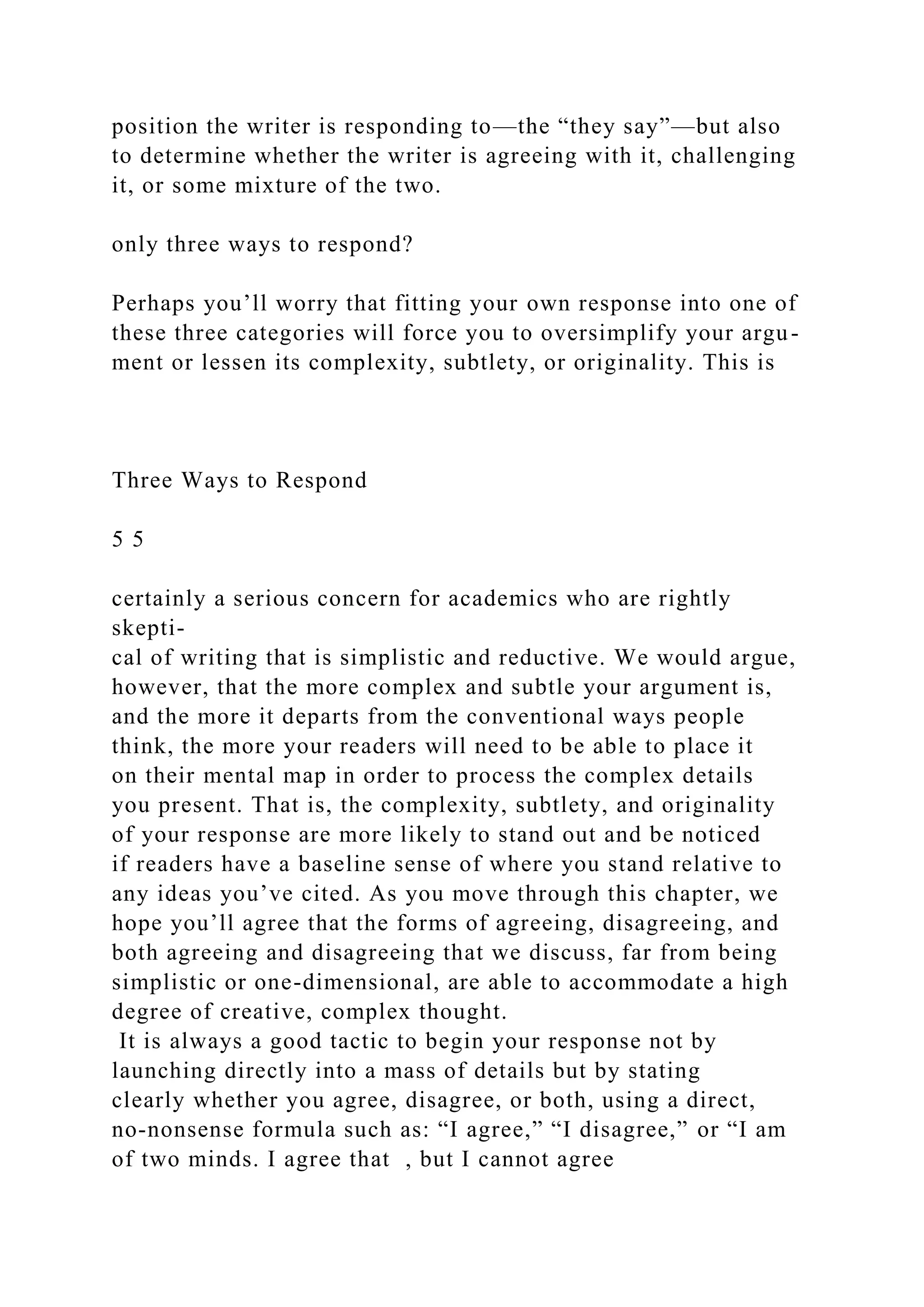 position the writer is responding to—the “they say”—but also
to determine whether the writer is agreeing with it, challenging
it, or some mixture of the two.
only three ways to respond?
Perhaps you’ll worry that fitting your own response into one of
these three categories will force you to oversimplify your argu-
ment or lessen its complexity, subtlety, or originality. This is
Three Ways to Respond
5 5
certainly a serious concern for academics who are rightly
skepti-
cal of writing that is simplistic and reductive. We would argue,
however, that the more complex and subtle your argument is,
and the more it departs from the conventional ways people
think, the more your readers will need to be able to place it
on their mental map in order to process the complex details
you present. That is, the complexity, subtlety, and originality
of your response are more likely to stand out and be noticed
if readers have a baseline sense of where you stand relative to
any ideas you’ve cited. As you move through this chapter, we
hope you’ll agree that the forms of agreeing, disagreeing, and
both agreeing and disagreeing that we discuss, far from being
simplistic or one-dimensional, are able to accommodate a high
degree of creative, complex thought.
It is always a good tactic to begin your response not by
launching directly into a mass of details but by stating
clearly whether you agree, disagree, or both, using a direct,
no-nonsense formula such as: “I agree,” “I disagree,” or “I am
of two minds. I agree that , but I cannot agree
 