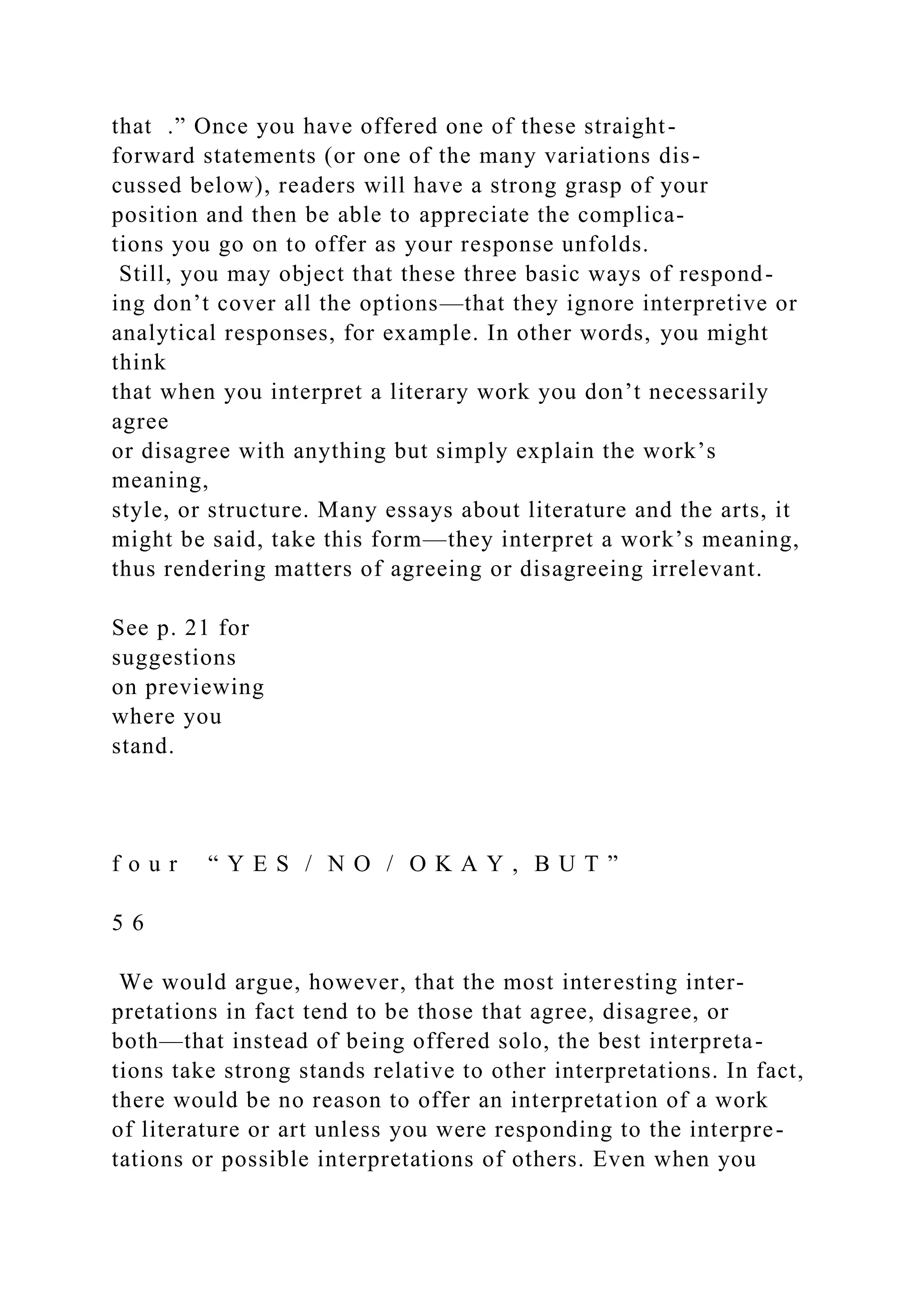 that .” Once you have offered one of these straight-
forward statements (or one of the many variations dis-
cussed below), readers will have a strong grasp of your
position and then be able to appreciate the complica-
tions you go on to offer as your response unfolds.
Still, you may object that these three basic ways of respond-
ing don’t cover all the options—that they ignore interpretive or
analytical responses, for example. In other words, you might
think
that when you interpret a literary work you don’t necessarily
agree
or disagree with anything but simply explain the work’s
meaning,
style, or structure. Many essays about literature and the arts, it
might be said, take this form—they interpret a work’s meaning,
thus rendering matters of agreeing or disagreeing irrelevant.
See p. 21 for
suggestions
on previewing
where you
stand.
f o u r “ Y E S / N O / O K A Y , B U T ”
5 6
We would argue, however, that the most interesting inter-
pretations in fact tend to be those that agree, disagree, or
both—that instead of being offered solo, the best interpreta-
tions take strong stands relative to other interpretations. In fact,
there would be no reason to offer an interpretation of a work
of literature or art unless you were responding to the interpre-
tations or possible interpretations of others. Even when you
 