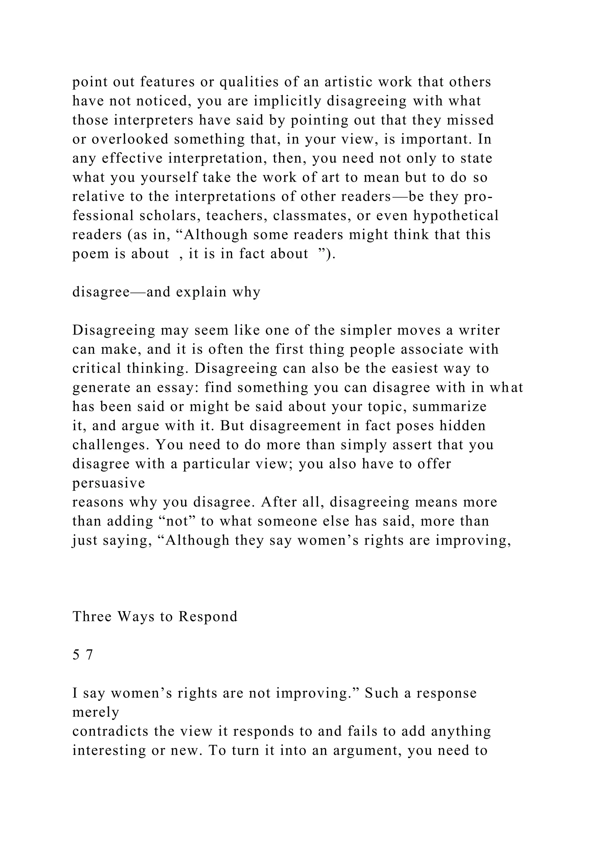 point out features or qualities of an artistic work that others
have not noticed, you are implicitly disagreeing with what
those interpreters have said by pointing out that they missed
or overlooked something that, in your view, is important. In
any effective interpretation, then, you need not only to state
what you yourself take the work of art to mean but to do so
relative to the interpretations of other readers—be they pro-
fessional scholars, teachers, classmates, or even hypothetical
readers (as in, “Although some readers might think that this
poem is about , it is in fact about ”).
disagree—and explain why
Disagreeing may seem like one of the simpler moves a writer
can make, and it is often the first thing people associate with
critical thinking. Disagreeing can also be the easiest way to
generate an essay: find something you can disagree with in what
has been said or might be said about your topic, summarize
it, and argue with it. But disagreement in fact poses hidden
challenges. You need to do more than simply assert that you
disagree with a particular view; you also have to offer
persuasive
reasons why you disagree. After all, disagreeing means more
than adding “not” to what someone else has said, more than
just saying, “Although they say women’s rights are improving,
Three Ways to Respond
5 7
I say women’s rights are not improving.” Such a response
merely
contradicts the view it responds to and fails to add anything
interesting or new. To turn it into an argument, you need to
 
