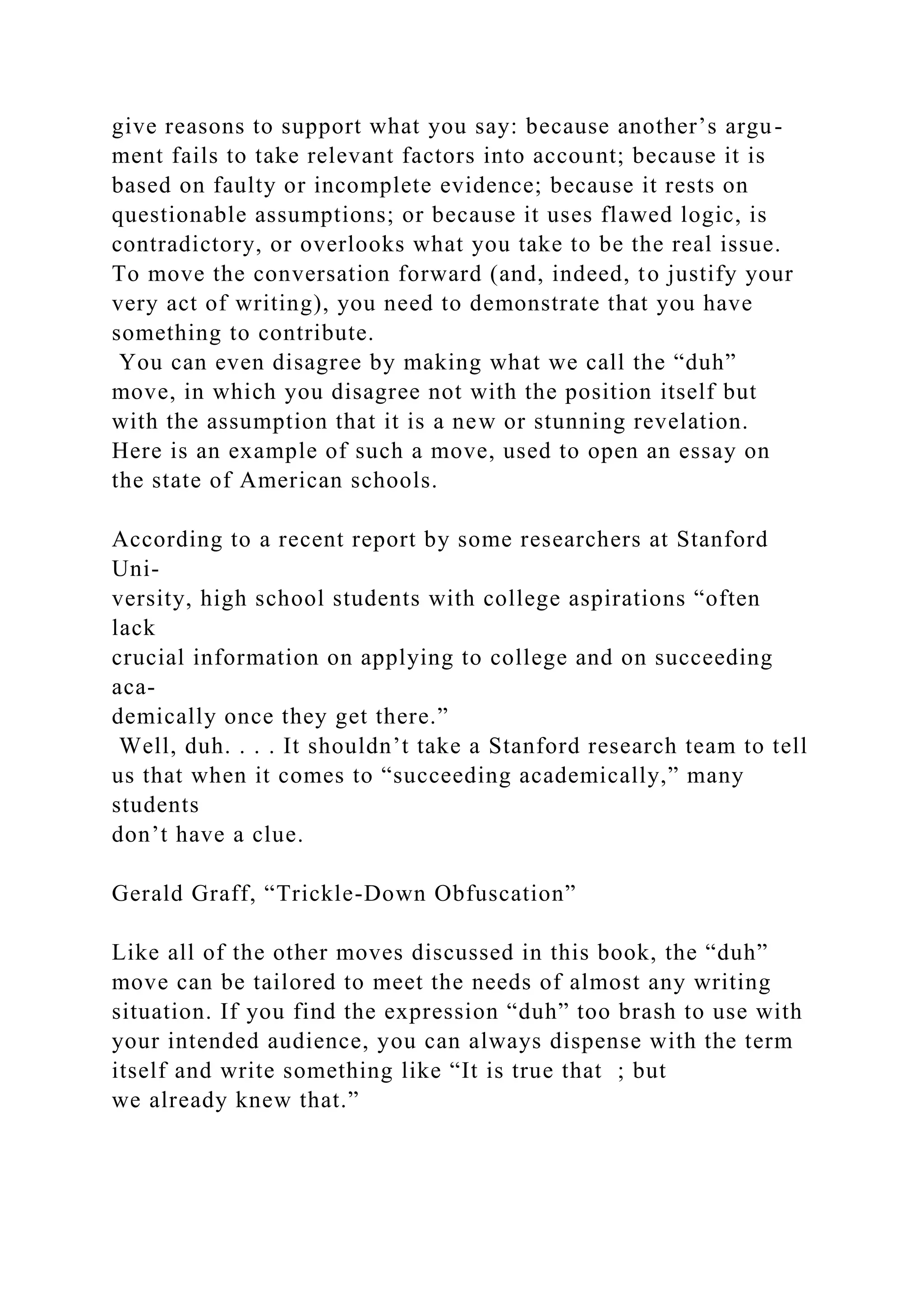 give reasons to support what you say: because another’s argu-
ment fails to take relevant factors into account; because it is
based on faulty or incomplete evidence; because it rests on
questionable assumptions; or because it uses flawed logic, is
contradictory, or overlooks what you take to be the real issue.
To move the conversation forward (and, indeed, to justify your
very act of writing), you need to demonstrate that you have
something to contribute.
You can even disagree by making what we call the “duh”
move, in which you disagree not with the position itself but
with the assumption that it is a new or stunning revelation.
Here is an example of such a move, used to open an essay on
the state of American schools.
According to a recent report by some researchers at Stanford
Uni-
versity, high school students with college aspirations “often
lack
crucial information on applying to college and on succeeding
aca-
demically once they get there.”
Well, duh. . . . It shouldn’t take a Stanford research team to tell
us that when it comes to “succeeding academically,” many
students
don’t have a clue.
Gerald Graff, “Trickle-Down Obfuscation”
Like all of the other moves discussed in this book, the “duh”
move can be tailored to meet the needs of almost any writing
situation. If you find the expression “duh” too brash to use with
your intended audience, you can always dispense with the term
itself and write something like “It is true that ; but
we already knew that.”
 
