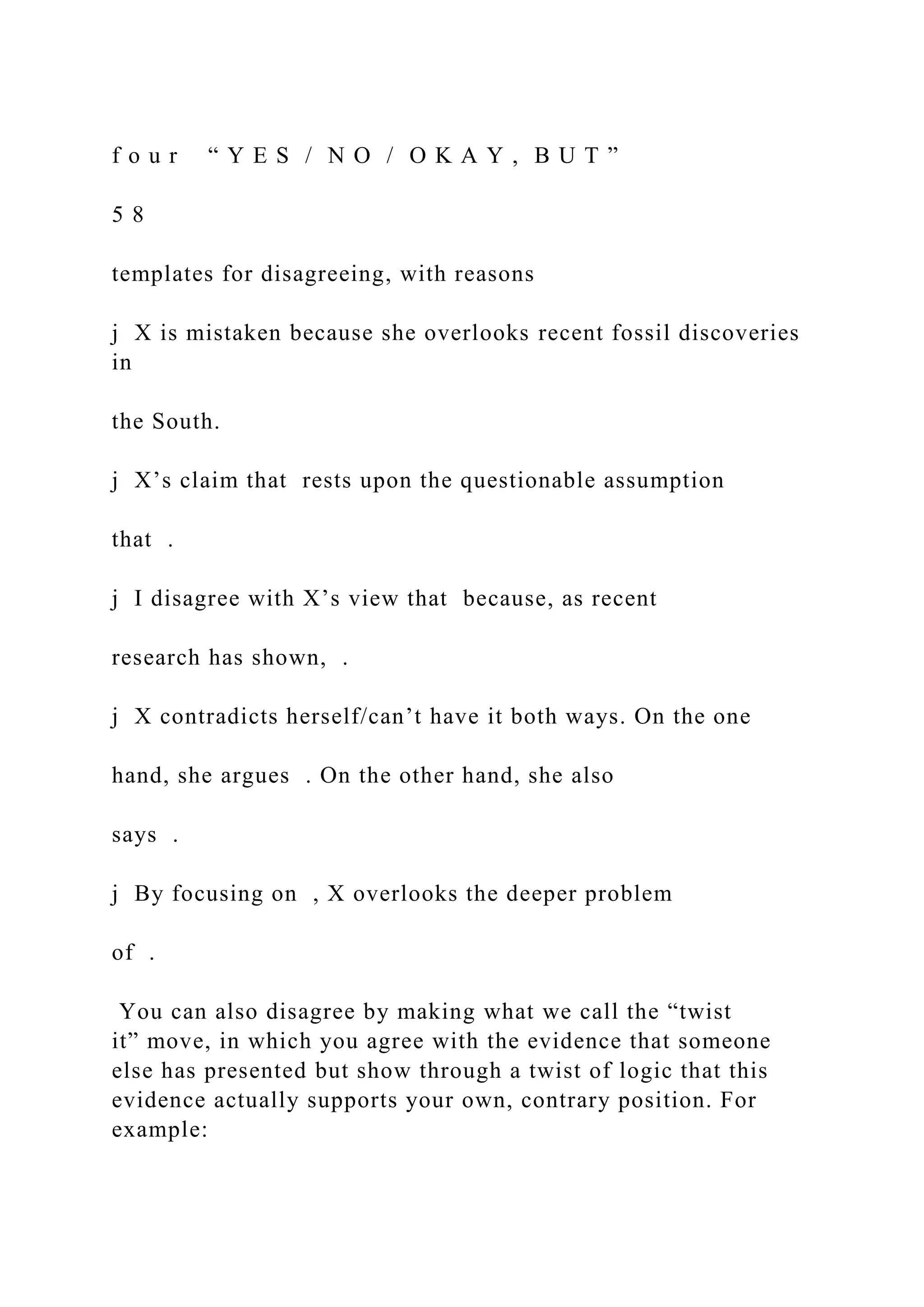f o u r “ Y E S / N O / O K A Y , B U T ”
5 8
templates for disagreeing, with reasons
j X is mistaken because she overlooks recent fossil discoveries
in
the South.
j X’s claim that rests upon the questionable assumption
that .
j I disagree with X’s view that because, as recent
research has shown, .
j X contradicts herself/can’t have it both ways. On the one
hand, she argues . On the other hand, she also
says .
j By focusing on , X overlooks the deeper problem
of .
You can also disagree by making what we call the “twist
it” move, in which you agree with the evidence that someone
else has presented but show through a twist of logic that this
evidence actually supports your own, contrary position. For
example:
 
