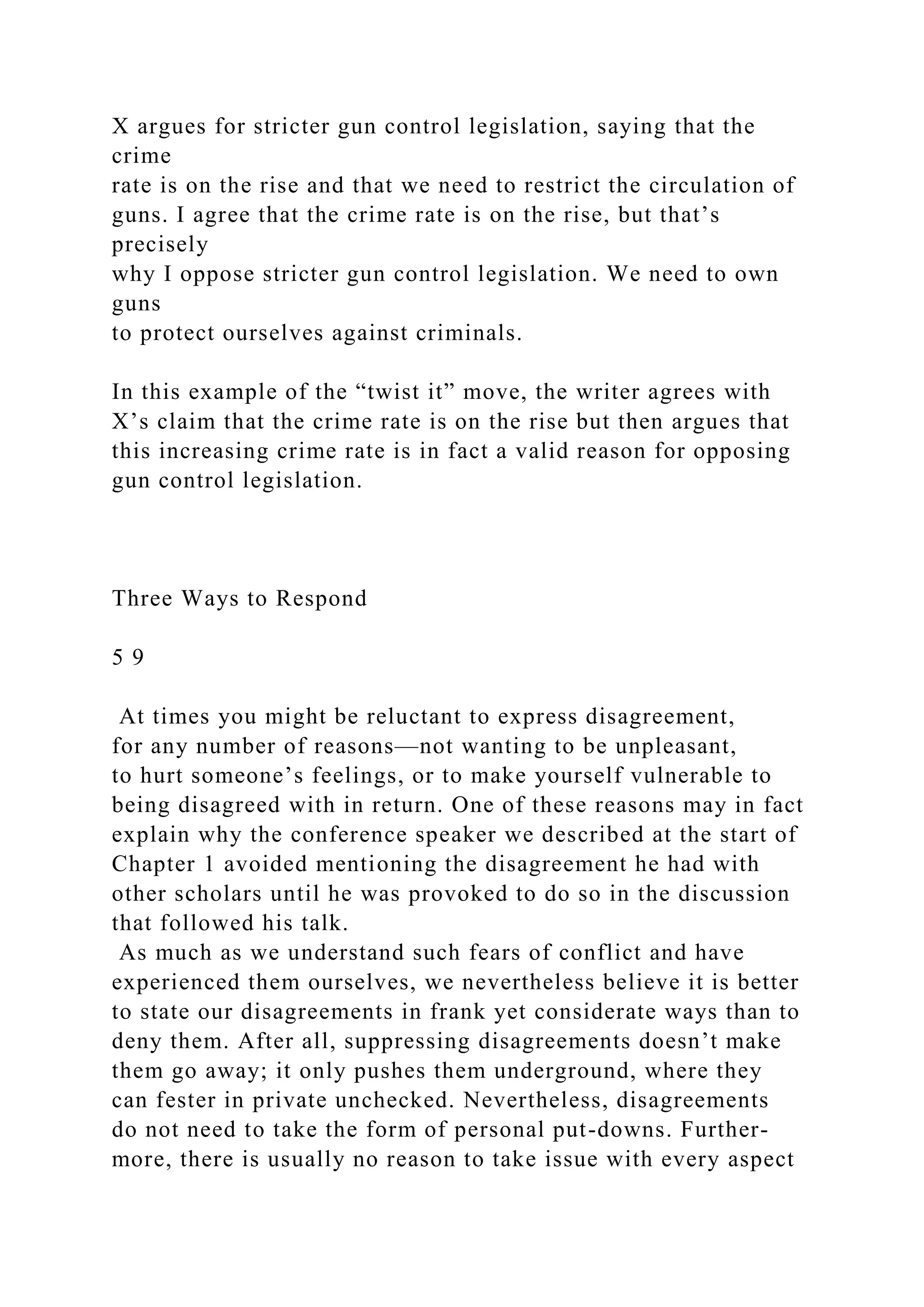 X argues for stricter gun control legislation, saying that the
crime
rate is on the rise and that we need to restrict the circulation of
guns. I agree that the crime rate is on the rise, but that’s
precisely
why I oppose stricter gun control legislation. We need to own
guns
to protect ourselves against criminals.
In this example of the “twist it” move, the writer agrees with
X’s claim that the crime rate is on the rise but then argues that
this increasing crime rate is in fact a valid reason for opposing
gun control legislation.
Three Ways to Respond
5 9
At times you might be reluctant to express disagreement,
for any number of reasons—not wanting to be unpleasant,
to hurt someone’s feelings, or to make yourself vulnerable to
being disagreed with in return. One of these reasons may in fact
explain why the conference speaker we described at the start of
Chapter 1 avoided mentioning the disagreement he had with
other scholars until he was provoked to do so in the discussion
that followed his talk.
As much as we understand such fears of conflict and have
experienced them ourselves, we nevertheless believe it is better
to state our disagreements in frank yet considerate ways than to
deny them. After all, suppressing disagreements doesn’t make
them go away; it only pushes them underground, where they
can fester in private unchecked. Nevertheless, disagreements
do not need to take the form of personal put-downs. Further-
more, there is usually no reason to take issue with every aspect
 