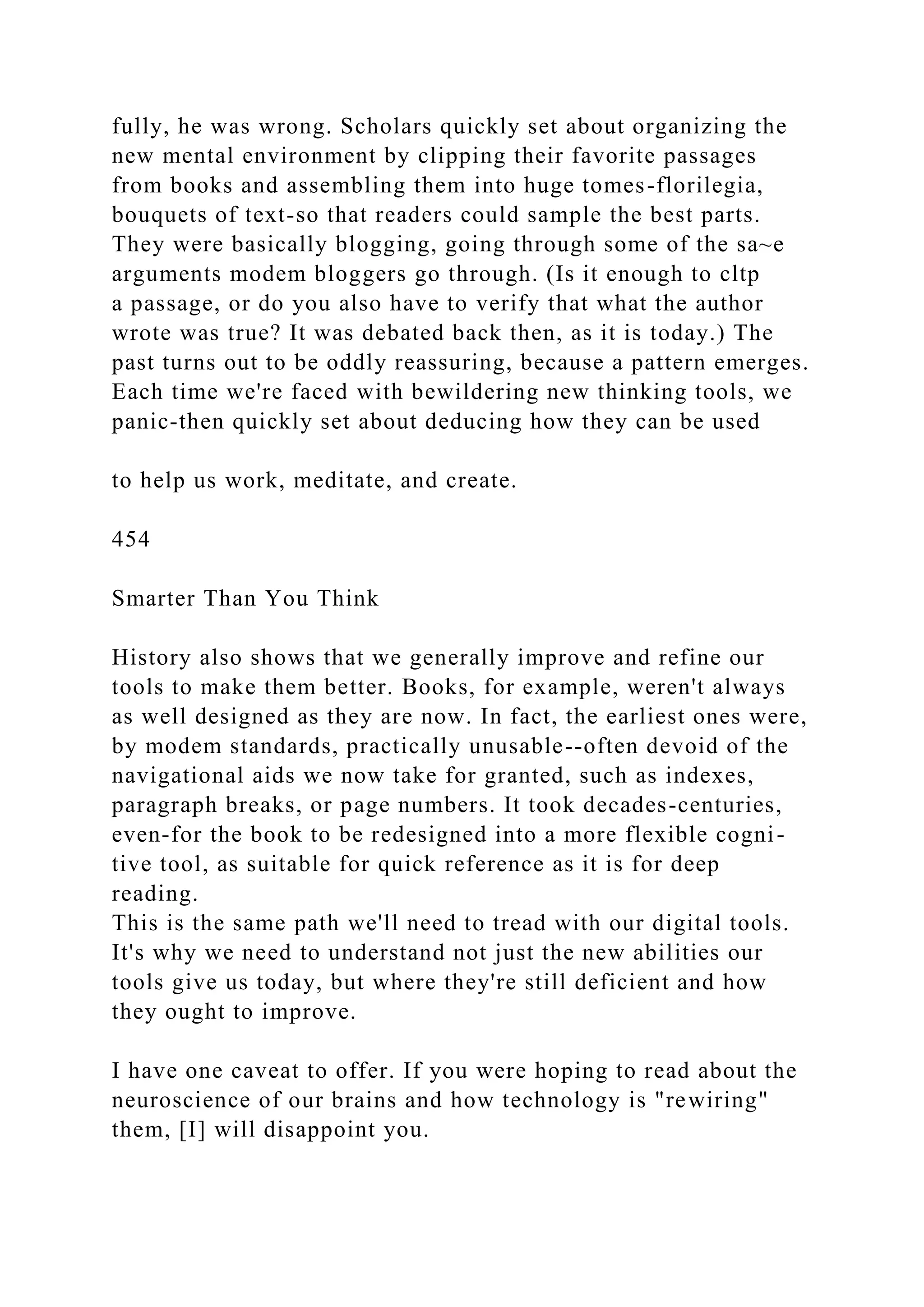 fully, he was wrong. Scholars quickly set about organizing the
new mental environment by clipping their favorite passages
from books and assembling them into huge tomes-florilegia,
bouquets of text-so that readers could sample the best parts.
They were basically blogging, going through some of the sa~e
arguments modem bloggers go through. (Is it enough to cltp
a passage, or do you also have to verify that what the author
wrote was true? It was debated back then, as it is today.) The
past turns out to be oddly reassuring, because a pattern emerges.
Each time we're faced with bewildering new thinking tools, we
panic-then quickly set about deducing how they can be used
to help us work, meditate, and create.
454
Smarter Than You Think
History also shows that we generally improve and refine our
tools to make them better. Books, for example, weren't always
as well designed as they are now. In fact, the earliest ones were,
by modem standards, practically unusable--often devoid of the
navigational aids we now take for granted, such as indexes,
paragraph breaks, or page numbers. It took decades-centuries,
even-for the book to be redesigned into a more flexible cogni-
tive tool, as suitable for quick reference as it is for deep
reading.
This is the same path we'll need to tread with our digital tools.
It's why we need to understand not just the new abilities our
tools give us today, but where they're still deficient and how
they ought to improve.
I have one caveat to offer. If you were hoping to read about the
neuroscience of our brains and how technology is "rewiring"
them, [I] will disappoint you.
 