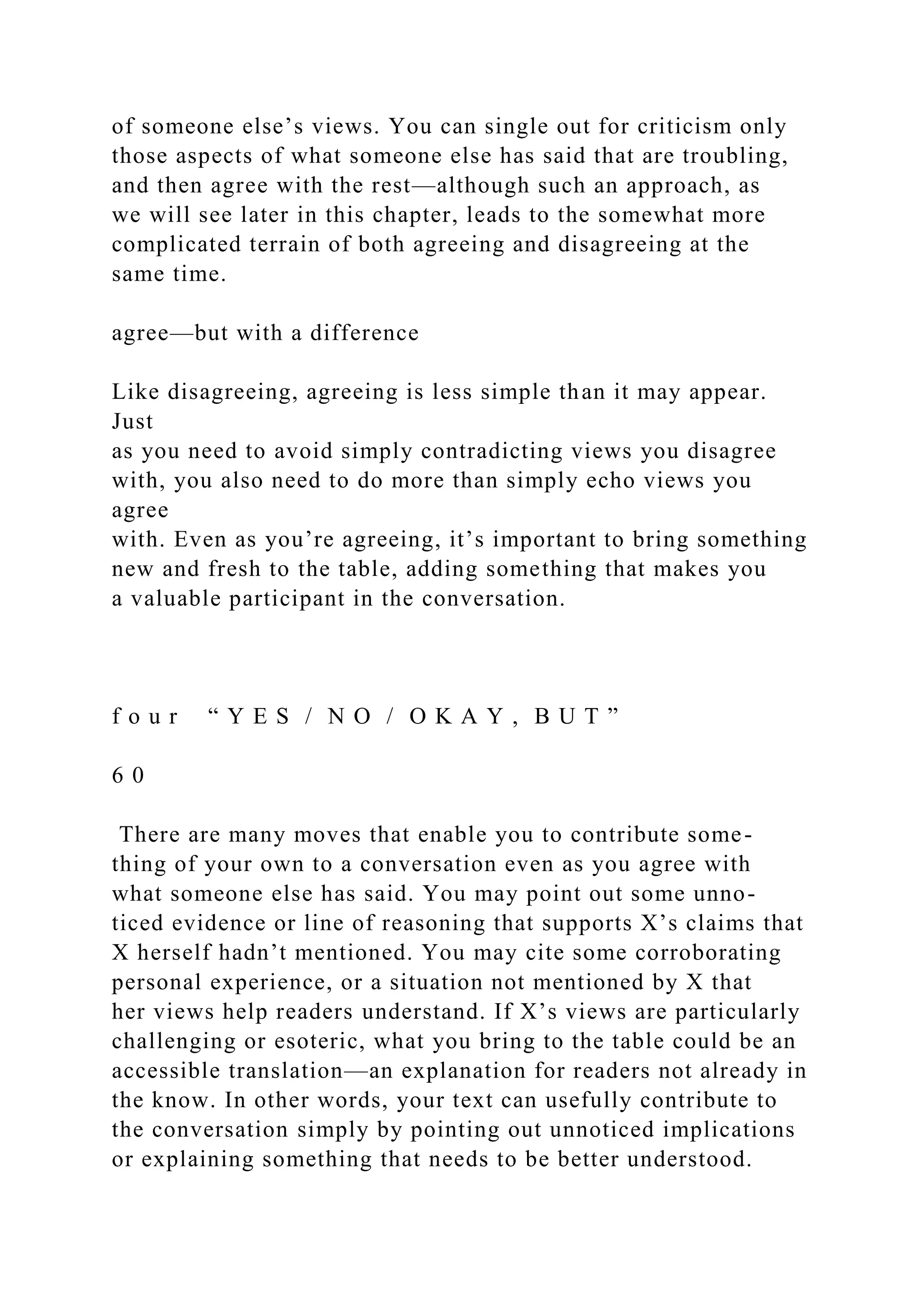 of someone else’s views. You can single out for criticism only
those aspects of what someone else has said that are troubling,
and then agree with the rest—although such an approach, as
we will see later in this chapter, leads to the somewhat more
complicated terrain of both agreeing and disagreeing at the
same time.
agree—but with a difference
Like disagreeing, agreeing is less simple than it may appear.
Just
as you need to avoid simply contradicting views you disagree
with, you also need to do more than simply echo views you
agree
with. Even as you’re agreeing, it’s important to bring something
new and fresh to the table, adding something that makes you
a valuable participant in the conversation.
f o u r “ Y E S / N O / O K A Y , B U T ”
6 0
There are many moves that enable you to contribute some-
thing of your own to a conversation even as you agree with
what someone else has said. You may point out some unno-
ticed evidence or line of reasoning that supports X’s claims that
X herself hadn’t mentioned. You may cite some corroborating
personal experience, or a situation not mentioned by X that
her views help readers understand. If X’s views are particularly
challenging or esoteric, what you bring to the table could be an
accessible translation—an explanation for readers not already in
the know. In other words, your text can usefully contribute to
the conversation simply by pointing out unnoticed implications
or explaining something that needs to be better understood.
 