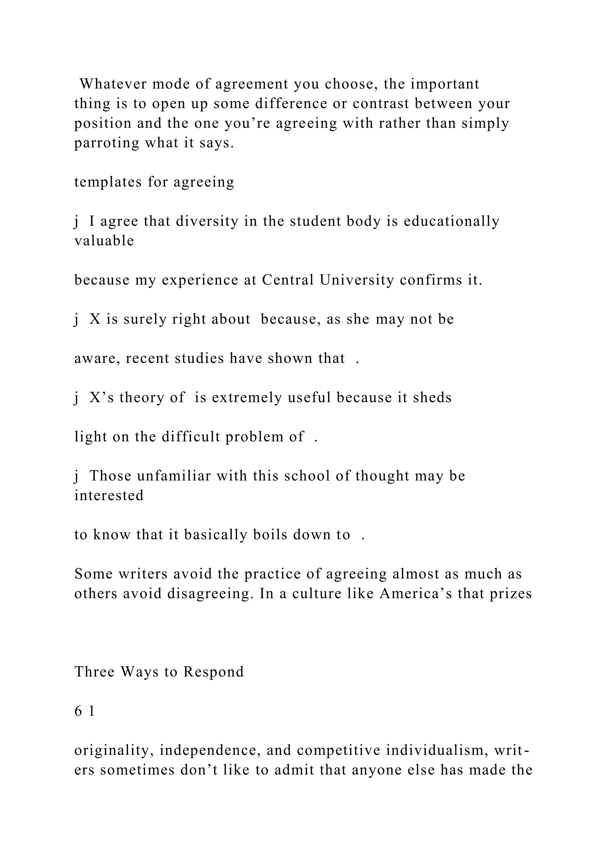 Whatever mode of agreement you choose, the important
thing is to open up some difference or contrast between your
position and the one you’re agreeing with rather than simply
parroting what it says.
templates for agreeing
j I agree that diversity in the student body is educationally
valuable
because my experience at Central University confirms it.
j X is surely right about because, as she may not be
aware, recent studies have shown that .
j X’s theory of is extremely useful because it sheds
light on the difficult problem of .
j Those unfamiliar with this school of thought may be
interested
to know that it basically boils down to .
Some writers avoid the practice of agreeing almost as much as
others avoid disagreeing. In a culture like America’s that prizes
Three Ways to Respond
6 1
originality, independence, and competitive individualism, writ-
ers sometimes don’t like to admit that anyone else has made the
 