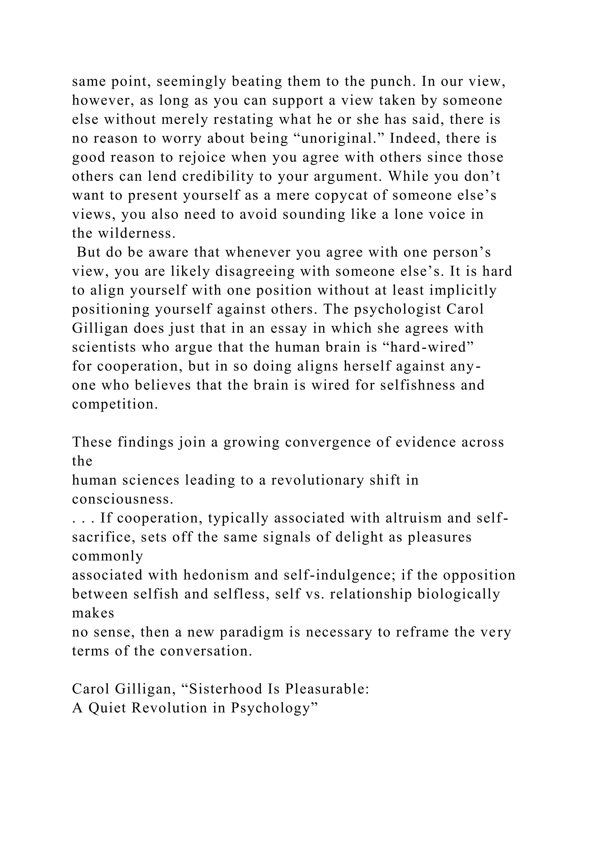 same point, seemingly beating them to the punch. In our view,
however, as long as you can support a view taken by someone
else without merely restating what he or she has said, there is
no reason to worry about being “unoriginal.” Indeed, there is
good reason to rejoice when you agree with others since those
others can lend credibility to your argument. While you don’t
want to present yourself as a mere copycat of someone else’s
views, you also need to avoid sounding like a lone voice in
the wilderness.
But do be aware that whenever you agree with one person’s
view, you are likely disagreeing with someone else’s. It is hard
to align yourself with one position without at least implicitly
positioning yourself against others. The psychologist Carol
Gilligan does just that in an essay in which she agrees with
scientists who argue that the human brain is “hard-wired”
for cooperation, but in so doing aligns herself against any-
one who believes that the brain is wired for selfishness and
competition.
These findings join a growing convergence of evidence across
the
human sciences leading to a revolutionary shift in
consciousness.
. . . If cooperation, typically associated with altruism and self-
sacrifice, sets off the same signals of delight as pleasures
commonly
associated with hedonism and self-indulgence; if the opposition
between selfish and selfless, self vs. relationship biologically
makes
no sense, then a new paradigm is necessary to reframe the very
terms of the conversation.
Carol Gilligan, “Sisterhood Is Pleasurable:
A Quiet Revolution in Psychology”
 
