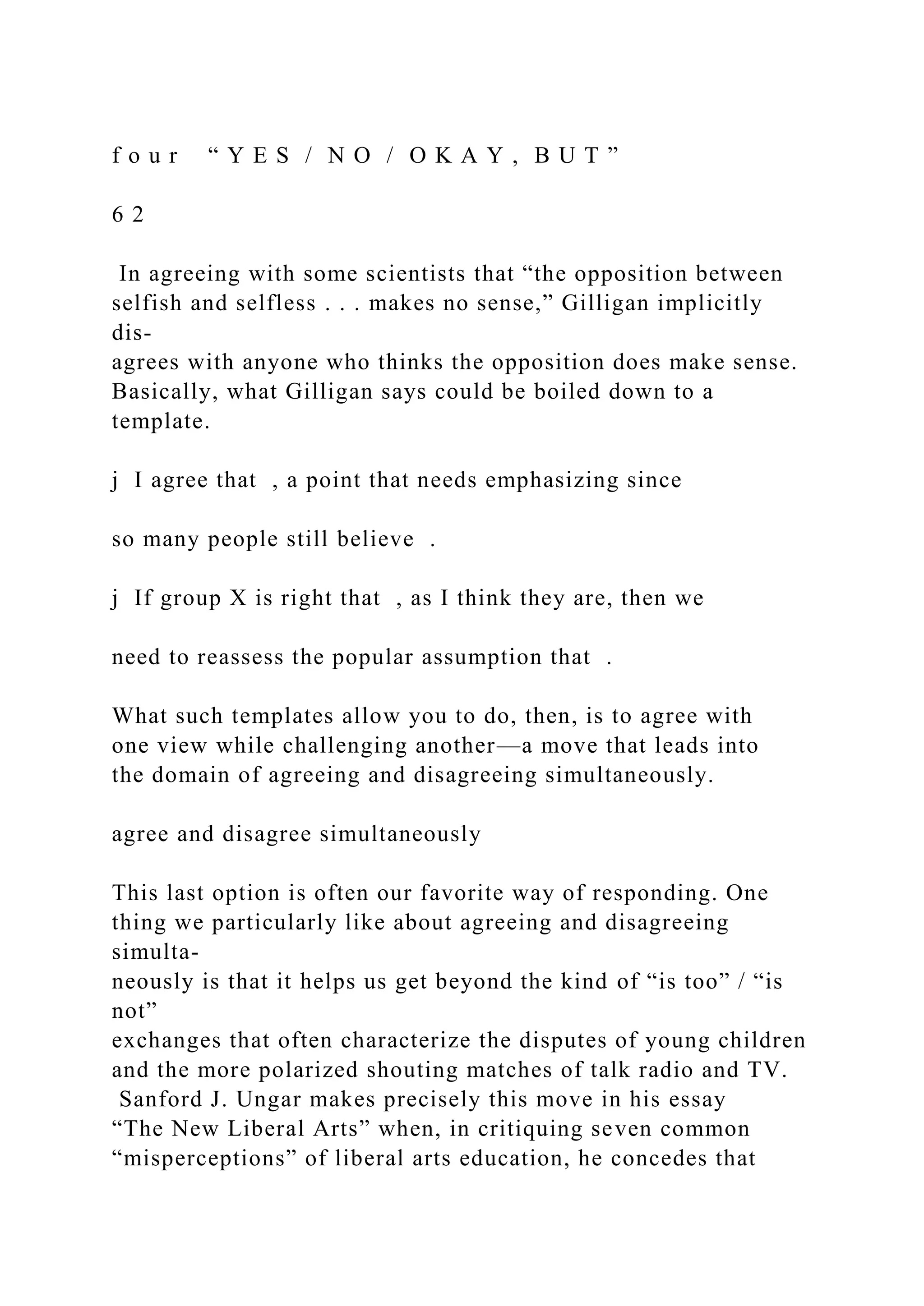 f o u r “ Y E S / N O / O K A Y , B U T ”
6 2
In agreeing with some scientists that “the opposition between
selfish and selfless . . . makes no sense,” Gilligan implicitly
dis-
agrees with anyone who thinks the opposition does make sense.
Basically, what Gilligan says could be boiled down to a
template.
j I agree that , a point that needs emphasizing since
so many people still believe .
j If group X is right that , as I think they are, then we
need to reassess the popular assumption that .
What such templates allow you to do, then, is to agree with
one view while challenging another—a move that leads into
the domain of agreeing and disagreeing simultaneously.
agree and disagree simultaneously
This last option is often our favorite way of responding. One
thing we particularly like about agreeing and disagreeing
simulta-
neously is that it helps us get beyond the kind of “is too” / “is
not”
exchanges that often characterize the disputes of young children
and the more polarized shouting matches of talk radio and TV.
Sanford J. Ungar makes precisely this move in his essay
“The New Liberal Arts” when, in critiquing seven common
“misperceptions” of liberal arts education, he concedes that
 