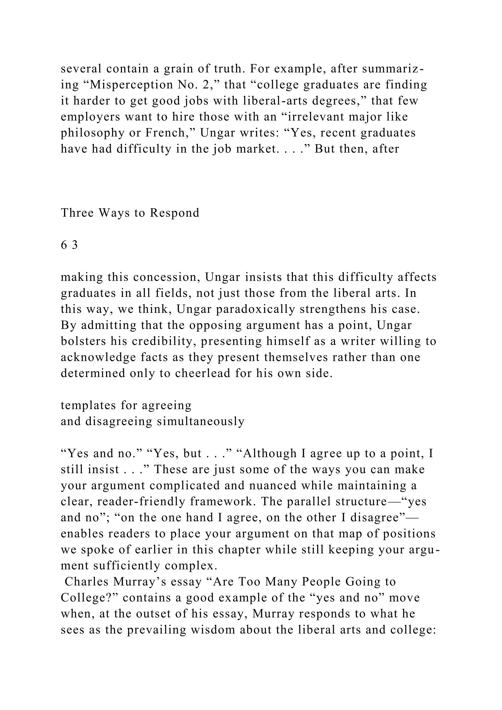 several contain a grain of truth. For example, after summariz-
ing “Misperception No. 2,” that “college graduates are finding
it harder to get good jobs with liberal-arts degrees,” that few
employers want to hire those with an “irrelevant major like
philosophy or French,” Ungar writes: “Yes, recent graduates
have had difficulty in the job market. . . .” But then, after
Three Ways to Respond
6 3
making this concession, Ungar insists that this difficulty affects
graduates in all fields, not just those from the liberal arts. In
this way, we think, Ungar paradoxically strengthens his case.
By admitting that the opposing argument has a point, Ungar
bolsters his credibility, presenting himself as a writer willing to
acknowledge facts as they present themselves rather than one
determined only to cheerlead for his own side.
templates for agreeing
and disagreeing simultaneously
“Yes and no.” “Yes, but . . .” “Although I agree up to a point, I
still insist . . .” These are just some of the ways you can make
your argument complicated and nuanced while maintaining a
clear, reader-friendly framework. The parallel structure—“yes
and no”; “on the one hand I agree, on the other I disagree”—
enables readers to place your argument on that map of positions
we spoke of earlier in this chapter while still keeping your argu-
ment sufficiently complex.
Charles Murray’s essay “Are Too Many People Going to
College?” contains a good example of the “yes and no” move
when, at the outset of his essay, Murray responds to what he
sees as the prevailing wisdom about the liberal arts and college:
 
