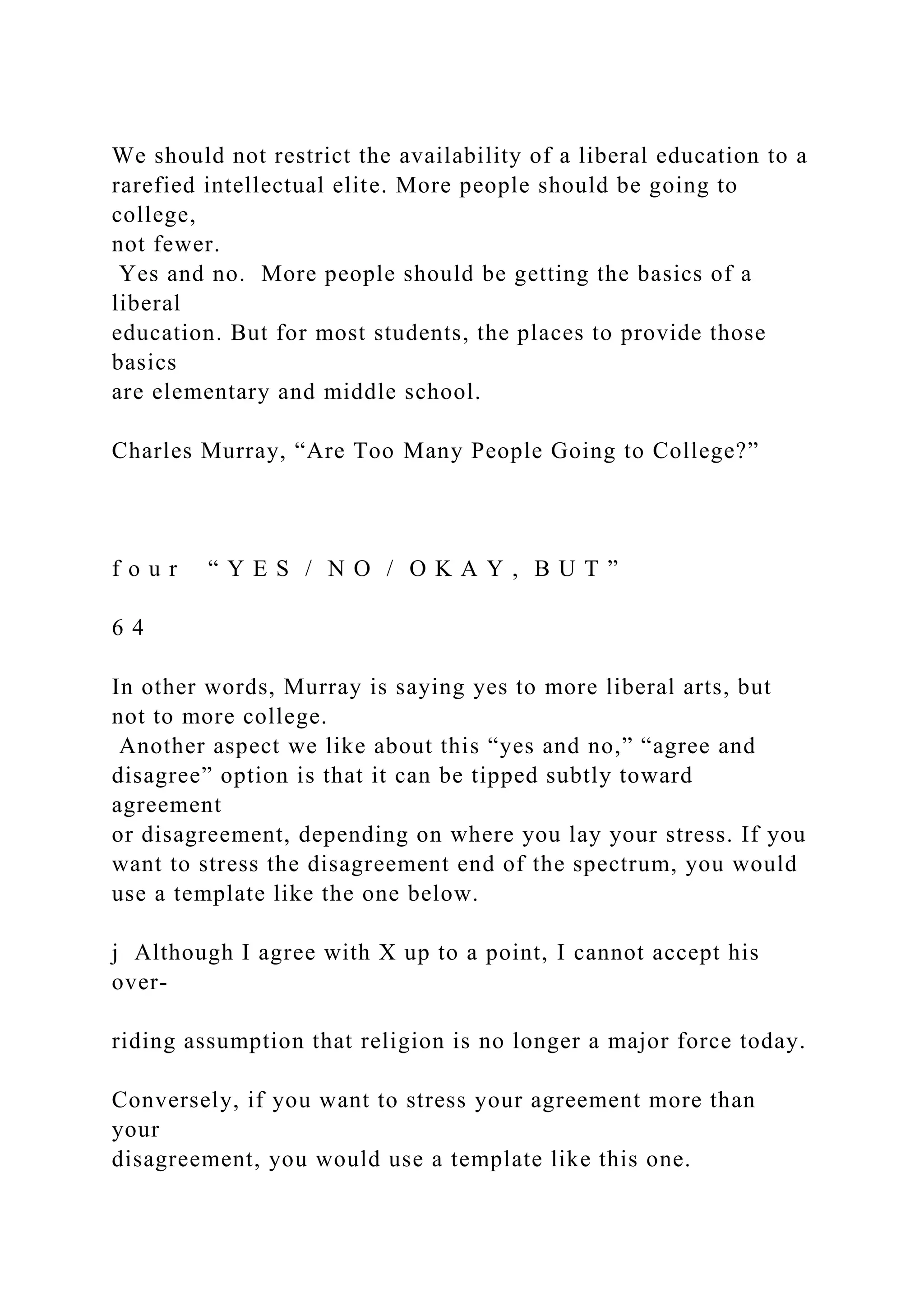 We should not restrict the availability of a liberal education to a
rarefied intellectual elite. More people should be going to
college,
not fewer.
Yes and no. More people should be getting the basics of a
liberal
education. But for most students, the places to provide those
basics
are elementary and middle school.
Charles Murray, “Are Too Many People Going to College?”
f o u r “ Y E S / N O / O K A Y , B U T ”
6 4
In other words, Murray is saying yes to more liberal arts, but
not to more college.
Another aspect we like about this “yes and no,” “agree and
disagree” option is that it can be tipped subtly toward
agreement
or disagreement, depending on where you lay your stress. If you
want to stress the disagreement end of the spectrum, you would
use a template like the one below.
j Although I agree with X up to a point, I cannot accept his
over-
riding assumption that religion is no longer a major force today.
Conversely, if you want to stress your agreement more than
your
disagreement, you would use a template like this one.
 