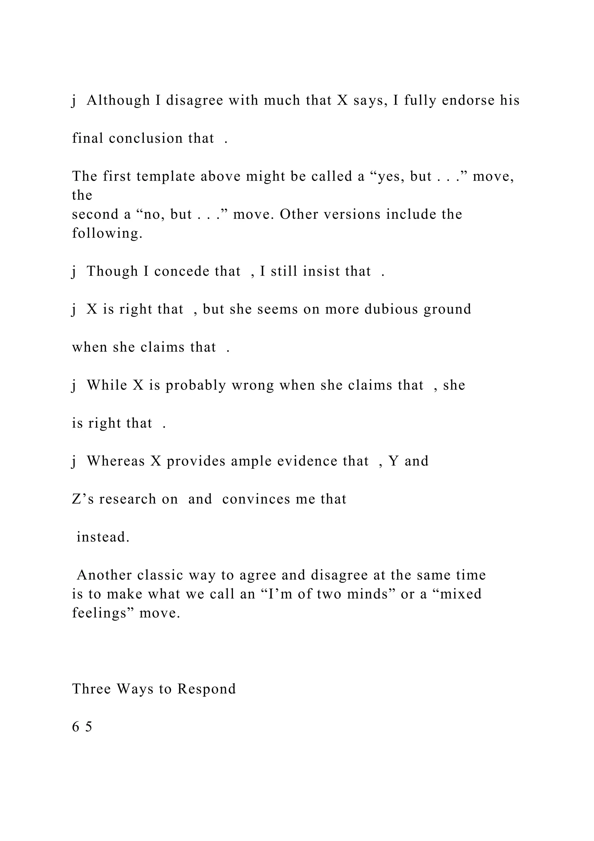 j Although I disagree with much that X says, I fully endorse his
final conclusion that .
The first template above might be called a “yes, but . . .” move,
the
second a “no, but . . .” move. Other versions include the
following.
j Though I concede that , I still insist that .
j X is right that , but she seems on more dubious ground
when she claims that .
j While X is probably wrong when she claims that , she
is right that .
j Whereas X provides ample evidence that , Y and
Z’s research on and convinces me that
instead.
Another classic way to agree and disagree at the same time
is to make what we call an “I’m of two minds” or a “mixed
feelings” move.
Three Ways to Respond
6 5
 