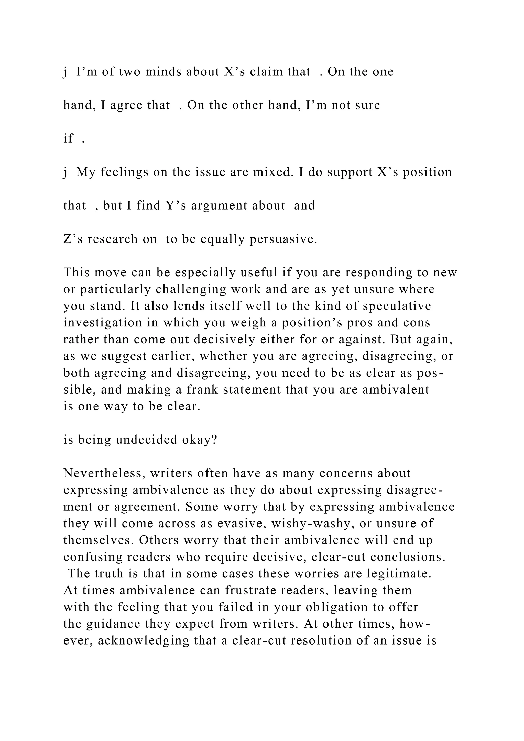 j I’m of two minds about X’s claim that . On the one
hand, I agree that . On the other hand, I’m not sure
if .
j My feelings on the issue are mixed. I do support X’s position
that , but I find Y’s argument about and
Z’s research on to be equally persuasive.
This move can be especially useful if you are responding to new
or particularly challenging work and are as yet unsure where
you stand. It also lends itself well to the kind of speculative
investigation in which you weigh a position’s pros and cons
rather than come out decisively either for or against. But again,
as we suggest earlier, whether you are agreeing, disagreeing, or
both agreeing and disagreeing, you need to be as clear as pos-
sible, and making a frank statement that you are ambivalent
is one way to be clear.
is being undecided okay?
Nevertheless, writers often have as many concerns about
expressing ambivalence as they do about expressing disagree-
ment or agreement. Some worry that by expressing ambivalence
they will come across as evasive, wishy-washy, or unsure of
themselves. Others worry that their ambivalence will end up
confusing readers who require decisive, clear-cut conclusions.
The truth is that in some cases these worries are legitimate.
At times ambivalence can frustrate readers, leaving them
with the feeling that you failed in your obligation to offer
the guidance they expect from writers. At other times, how-
ever, acknowledging that a clear-cut resolution of an issue is
 