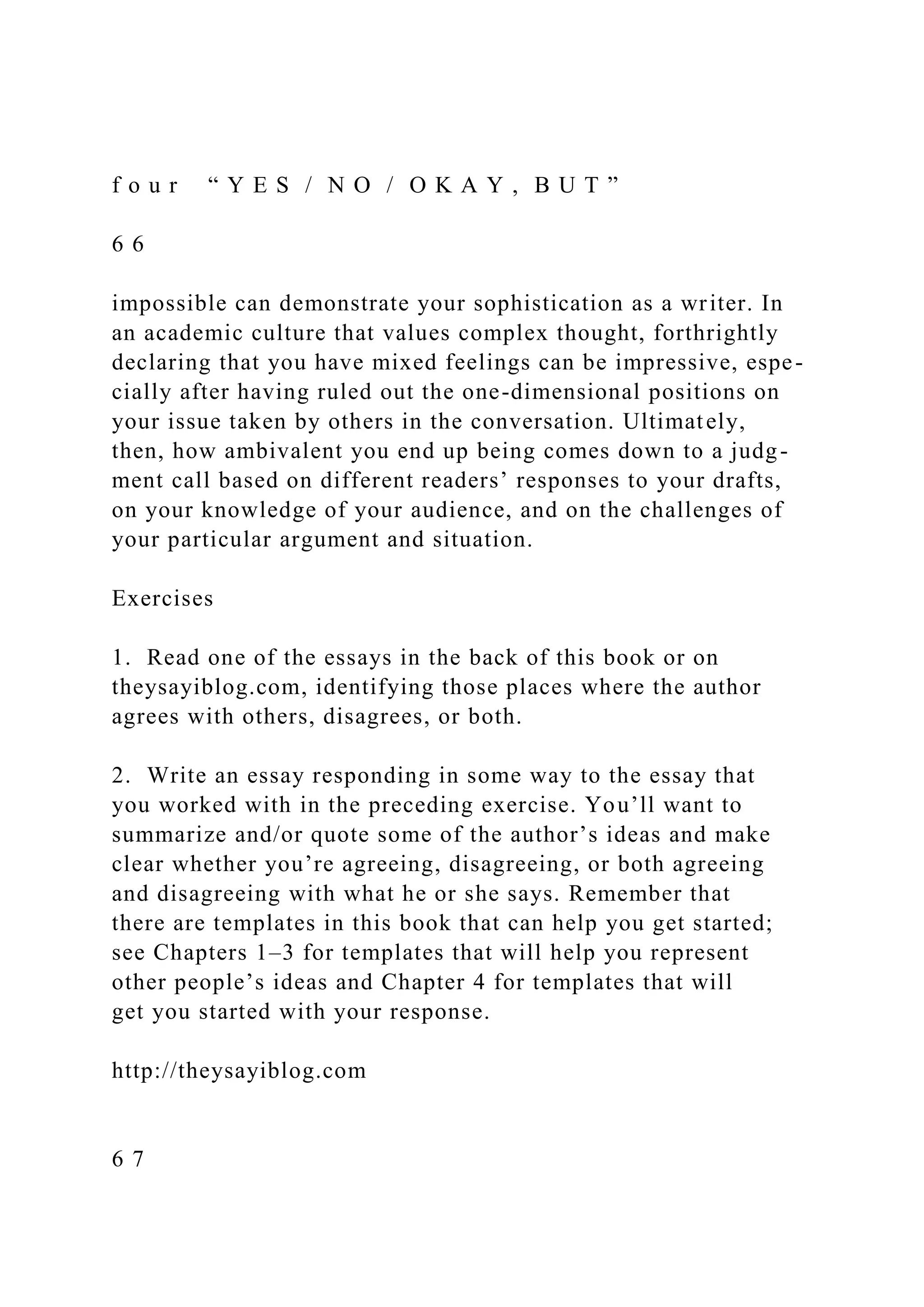 f o u r “ Y E S / N O / O K A Y , B U T ”
6 6
impossible can demonstrate your sophistication as a writer. In
an academic culture that values complex thought, forthrightly
declaring that you have mixed feelings can be impressive, espe-
cially after having ruled out the one-dimensional positions on
your issue taken by others in the conversation. Ultimately,
then, how ambivalent you end up being comes down to a judg-
ment call based on different readers’ responses to your drafts,
on your knowledge of your audience, and on the challenges of
your particular argument and situation.
Exercises
1. Read one of the essays in the back of this book or on
theysayiblog.com, identifying those places where the author
agrees with others, disagrees, or both.
2. Write an essay responding in some way to the essay that
you worked with in the preceding exercise. You’ll want to
summarize and/or quote some of the author’s ideas and make
clear whether you’re agreeing, disagreeing, or both agreeing
and disagreeing with what he or she says. Remember that
there are templates in this book that can help you get started;
see Chapters 1–3 for templates that will help you represent
other people’s ideas and Chapter 4 for templates that will
get you started with your response.
http://theysayiblog.com
6 7
 