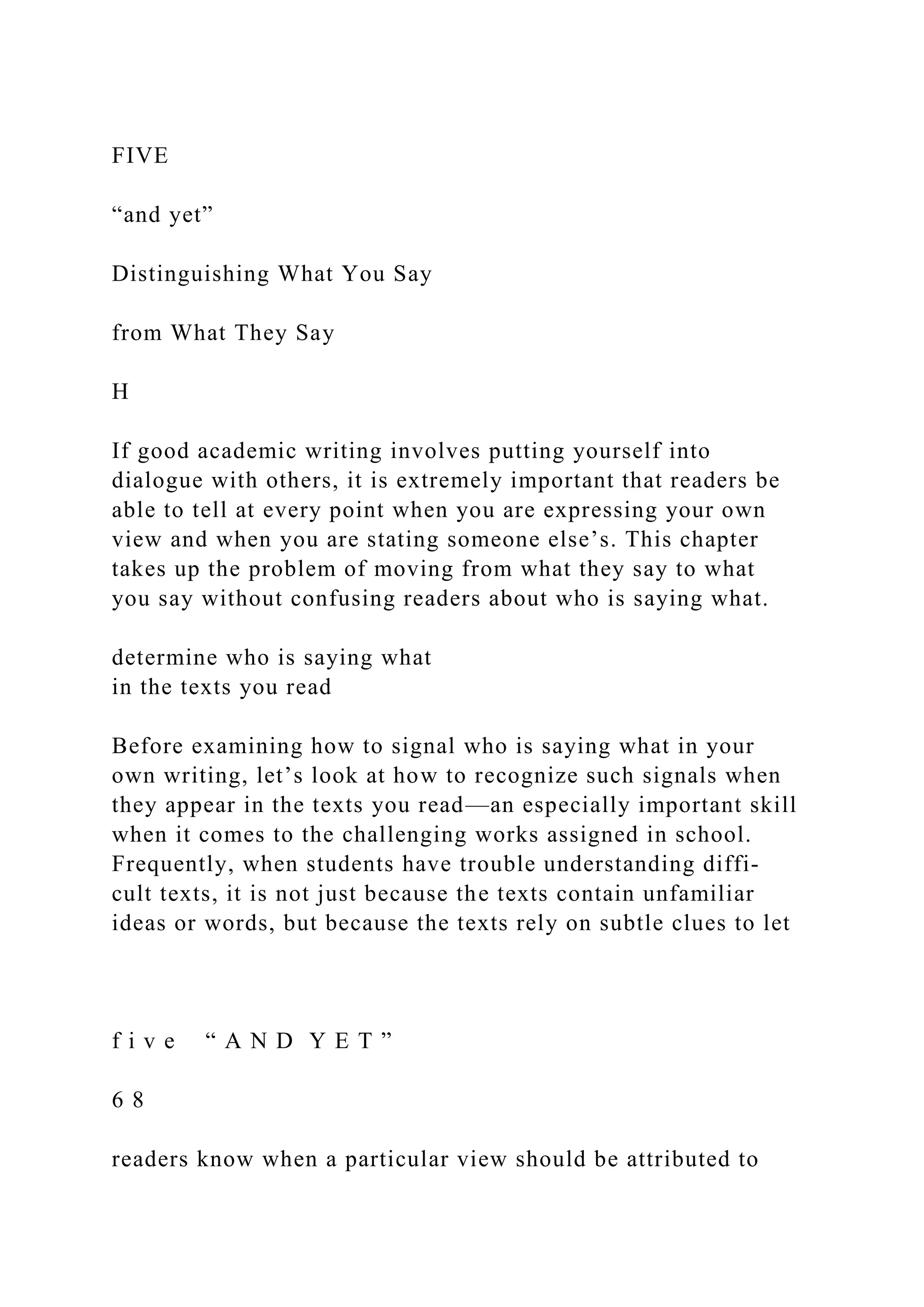 FIVE
“and yet”
Distinguishing What You Say
from What They Say
H
If good academic writing involves putting yourself into
dialogue with others, it is extremely important that readers be
able to tell at every point when you are expressing your own
view and when you are stating someone else’s. This chapter
takes up the problem of moving from what they say to what
you say without confusing readers about who is saying what.
determine who is saying what
in the texts you read
Before examining how to signal who is saying what in your
own writing, let’s look at how to recognize such signals when
they appear in the texts you read—an especially important skill
when it comes to the challenging works assigned in school.
Frequently, when students have trouble understanding diffi-
cult texts, it is not just because the texts contain unfamiliar
ideas or words, but because the texts rely on subtle clues to let
f i v e “ A N D Y E T ”
6 8
readers know when a particular view should be attributed to
 