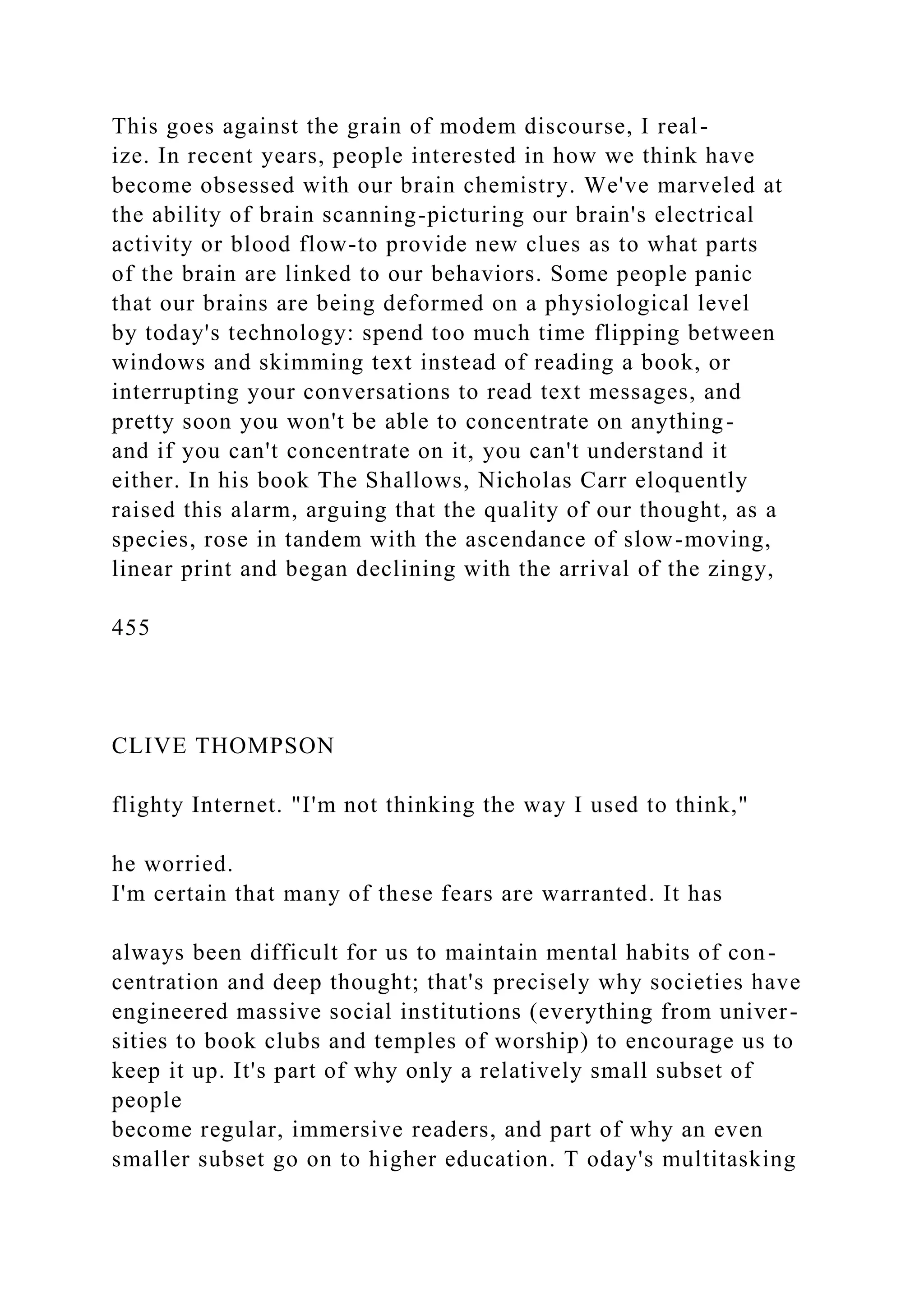 This goes against the grain of modem discourse, I real-
ize. In recent years, people interested in how we think have
become obsessed with our brain chemistry. We've marveled at
the ability of brain scanning-picturing our brain's electrical
activity or blood flow-to provide new clues as to what parts
of the brain are linked to our behaviors. Some people panic
that our brains are being deformed on a physiological level
by today's technology: spend too much time flipping between
windows and skimming text instead of reading a book, or
interrupting your conversations to read text messages, and
pretty soon you won't be able to concentrate on anything-
and if you can't concentrate on it, you can't understand it
either. In his book The Shallows, Nicholas Carr eloquently
raised this alarm, arguing that the quality of our thought, as a
species, rose in tandem with the ascendance of slow-moving,
linear print and began declining with the arrival of the zingy,
455
CLIVE THOMPSON
flighty Internet. "I'm not thinking the way I used to think,"
he worried.
I'm certain that many of these fears are warranted. It has
always been difficult for us to maintain mental habits of con-
centration and deep thought; that's precisely why societies have
engineered massive social institutions (everything from univer-
sities to book clubs and temples of worship) to encourage us to
keep it up. It's part of why only a relatively small subset of
people
become regular, immersive readers, and part of why an even
smaller subset go on to higher education. T oday's multitasking
 