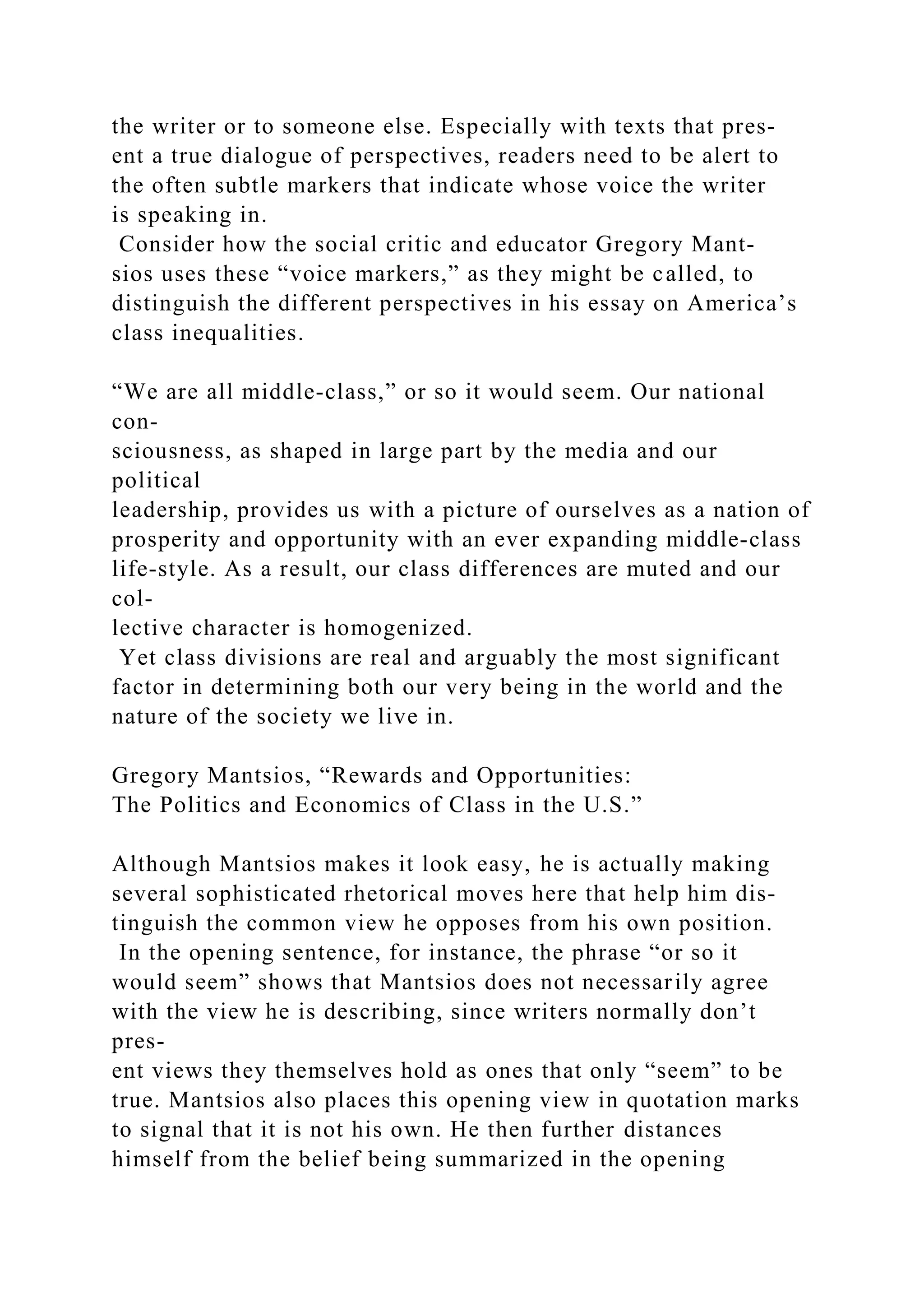 the writer or to someone else. Especially with texts that pres-
ent a true dialogue of perspectives, readers need to be alert to
the often subtle markers that indicate whose voice the writer
is speaking in.
Consider how the social critic and educator Gregory Mant-
sios uses these “voice markers,” as they might be called, to
distinguish the different perspectives in his essay on America’s
class inequalities.
“We are all middle­class,” or so it would seem. Our national
con-
sciousness, as shaped in large part by the media and our
political
leadership, provides us with a picture of ourselves as a nation of
prosperity and opportunity with an ever expanding middle-class
life-style. As a result, our class differences are muted and our
col-
lective character is homogenized.
Yet class divisions are real and arguably the most significant
factor in determining both our very being in the world and the
nature of the society we live in.
Gregory Mantsios, “Rewards and Opportunities:
The Politics and Economics of Class in the U.S.”
Although Mantsios makes it look easy, he is actually making
several sophisticated rhetorical moves here that help him dis-
tinguish the common view he opposes from his own position.
In the opening sentence, for instance, the phrase “or so it
would seem” shows that Mantsios does not necessarily agree
with the view he is describing, since writers normally don’t
pres-
ent views they themselves hold as ones that only “seem” to be
true. Mantsios also places this opening view in quotation marks
to signal that it is not his own. He then further distances
himself from the belief being summarized in the opening
 