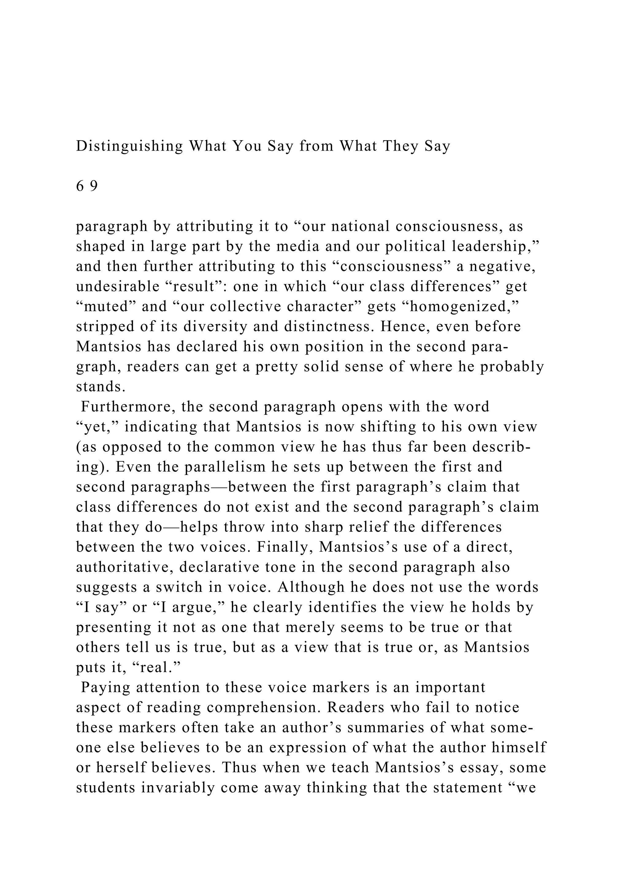 Distinguishing What You Say from What They Say
6 9
paragraph by attributing it to “our national consciousness, as
shaped in large part by the media and our political leadership,”
and then further attributing to this “consciousness” a negative,
undesirable “result”: one in which “our class differences” get
“muted” and “our collective character” gets “homogenized,”
stripped of its diversity and distinctness. Hence, even before
Mantsios has declared his own position in the second para-
graph, readers can get a pretty solid sense of where he probably
stands.
Furthermore, the second paragraph opens with the word
“yet,” indicating that Mantsios is now shifting to his own view
(as opposed to the common view he has thus far been describ-
ing). Even the parallelism he sets up between the first and
second paragraphs—between the first paragraph’s claim that
class differences do not exist and the second paragraph’s claim
that they do—helps throw into sharp relief the differences
between the two voices. Finally, Mantsios’s use of a direct,
authoritative, declarative tone in the second paragraph also
suggests a switch in voice. Although he does not use the words
“I say” or “I argue,” he clearly identifies the view he holds by
presenting it not as one that merely seems to be true or that
others tell us is true, but as a view that is true or, as Mantsios
puts it, “real.”
Paying attention to these voice markers is an important
aspect of reading comprehension. Readers who fail to notice
these markers often take an author’s summaries of what some­
one else believes to be an expression of what the author himself
or herself believes. Thus when we teach Mantsios’s essay, some
students invariably come away thinking that the statement “we
 