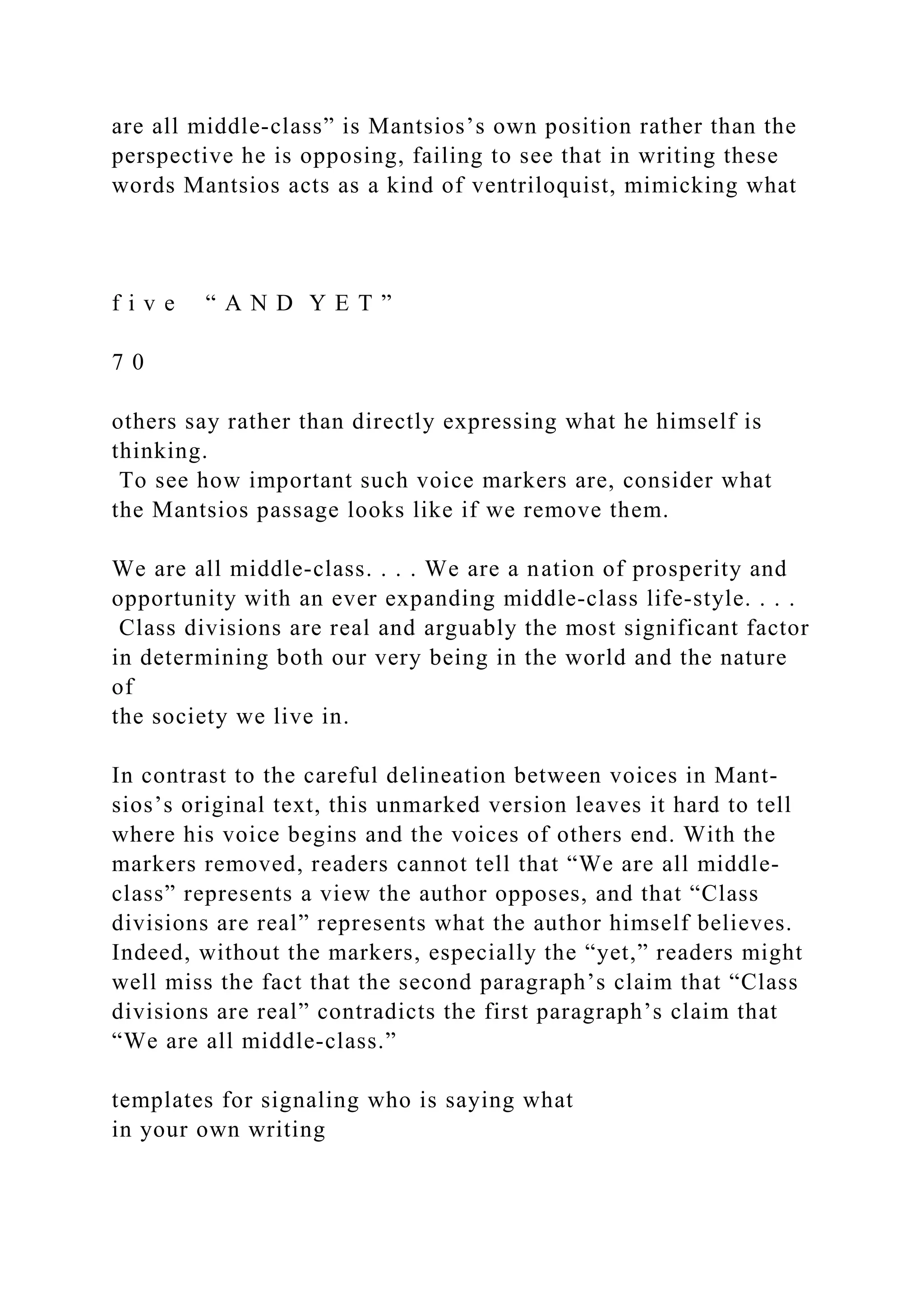 are all middle­class” is Mantsios’s own position rather than the
perspective he is opposing, failing to see that in writing these
words Mantsios acts as a kind of ventriloquist, mimicking what
f i v e “ A N D Y E T ”
7 0
others say rather than directly expressing what he himself is
thinking.
To see how important such voice markers are, consider what
the Mantsios passage looks like if we remove them.
We are all middle-class. . . . We are a nation of prosperity and
opportunity with an ever expanding middle-class life-style. . . .
Class divisions are real and arguably the most significant factor
in determining both our very being in the world and the nature
of
the society we live in.
In contrast to the careful delineation between voices in Mant-
sios’s original text, this unmarked version leaves it hard to tell
where his voice begins and the voices of others end. With the
markers removed, readers cannot tell that “We are all middle­
class” represents a view the author opposes, and that “Class
divisions are real” represents what the author himself believes.
Indeed, without the markers, especially the “yet,” readers might
well miss the fact that the second paragraph’s claim that “Class
divisions are real” contradicts the first paragraph’s claim that
“We are all middle­class.”
templates for signaling who is saying what
in your own writing
 